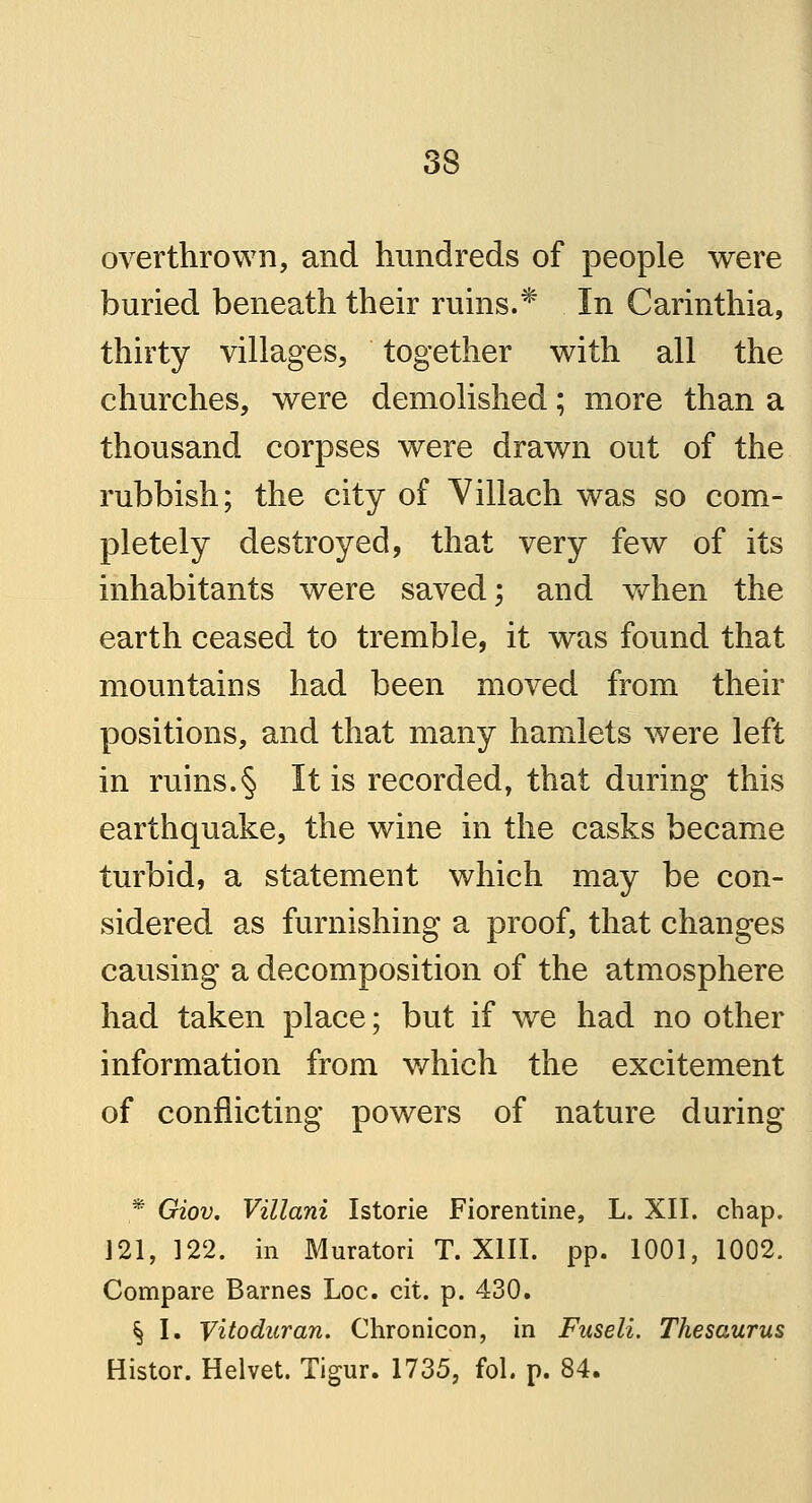 overthrown, and hundreds of people were buried beneath their ruins.* In Carinthia, thirty villages, together with all the churches, were demolished; more than a thousand corpses were drawn out of the rubbish; the city of Villach was so com- pletely destroyed, that very few of its inhabitants were saved; and when the earth ceased to tremble, it was found that mountains had been moved from their positions, and that many hamlets were left in ruins.§ It is recorded, that during this earthquake, the wine in the casks became turbid, a statement which may be con- sidered as furnishing a proof, that changes causing a decomposition of the atmosphere had taken place; but if we had no other information from which the excitement of conflicting powers of nature during * Giov. Villani Istorie Florentine, L. XII. chap. 121, 122. in Muratori T. XIII. pp. 1001, 1002. Compare Barnes Loc. cit. p. 430. § I. Vitoduran. Chronicon, in Fuseli. Thesaurus Histor. Helvet. Tigur. 1735, fol. p. 84.