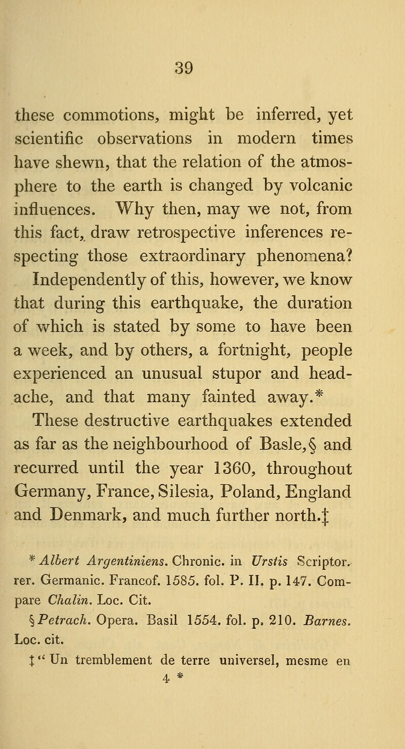 these commotions, might be inferred, yet scientific observations in modern times have shewn, that the relation of the atmos- phere to the earth is changed by volcanic influences. Why then, may we not, from this fact, draw retrospective inferences re- specting those extraordinary phenomena? Independently of this, however, we know that during this earthquake, the duration of which is stated by some to have been a week, and by others, a fortnight, people experienced an unusual stupor and head- ache, and that many fainted away.* These destructive earthquakes extended as far as the neighbourhood of Basle, § and recurred until the year 1360, throughout Germany, France, Silesia, Poland, England and Denmark, and much further north-! * Albert Argentiniens. Chronic, in Urstis Scriptor. rer. Germanic. Francof. 1585. fol. P. II. p. 147. Com- pare Chalin. Loc. Cit. %Petrach. Opera. Basil 1554. fol. p, 210. Barnes. Loc. cit. X  Un tremblement de terre universel, mesme en 4 *