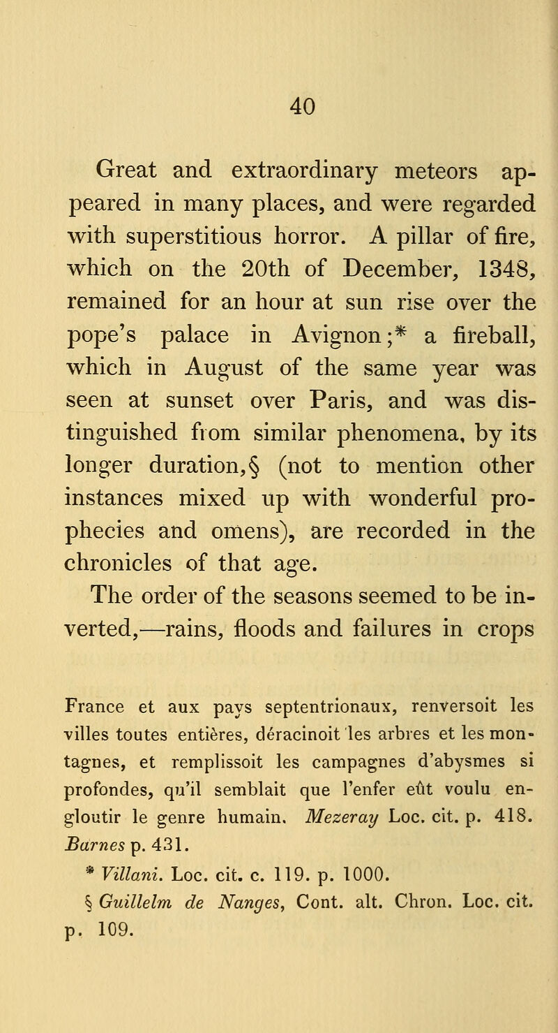 Great and extraordinary meteors ap- peared in many places, and were regarded with superstitious horror. A pillar of fire, which on the 20th of December, 1348, remained for an hour at sun rise over the pope's palace in Avignon;* a fireball, which in August of the same year was seen at sunset over Paris, and was dis- tinguished from similar phenomena, by its longer duration,§ (not to mention other instances mixed up with wonderful pro- phecies and omens), are recorded in the chronicles of that age. The order of the seasons seemed to be in- verted,—rains, floods and failures in crops France et aux pays septentrionaux, renversoit les villes toutes entieres, deracinoit les arbres et lesmon- tagnes, et remplissoit les campagnes d'abysmes si profondes, qu'il semblait que l'enfer eut voulu en- gloutir le genre humain. Mezeray Loc. cit. p. 418. Barnes p. 431. * Villani. Loc. cit. c. 119. p. 1000. § Guillelm de Nanges, Cont. alt. Chron. Loc. cit. p. 109.