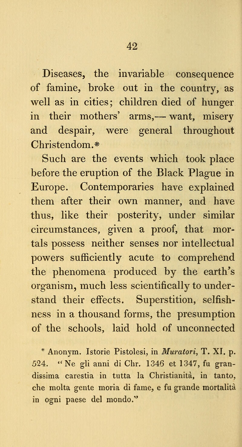 Diseases, the invariable consequence of famine, broke out in the country, as well as in cities; children died of hunger in their mothers' arms,— want, misery and despair, were general throughout Christendom.* Such are the events which took place before the eruption of the Black Plague in Europe. Contemporaries have explained them after their own manner, and have thus, like their posterity, under similar circumstances, given a proof, that mor- tals possess neither senses nor intellectual powers sufficiently acute to comprehend the phenomena produced by the earth's organism, much less scientifically to under- stand their effects. Superstition, selfish- ness in a thousand forms, the presumption of the schools, laid hold of unconnected * Anonym. Istorie Pistolesi, in Muratori, T. XI. p. 524. «<Ne gli anni di Chr. 1346 et 1347, fu gran- dissima carestia in tutta la Christianita, in tanto, che molta genie moria di fame, e fu grande mortalita in ogni paese del mondo.