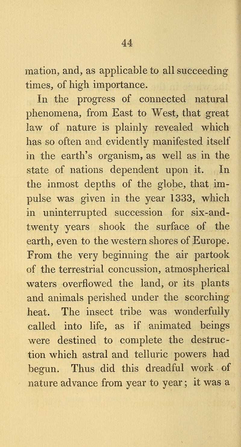 mation, and, as applicable to all succeeding times, of high importance. In the progress of connected natural phenomena, from East to West, that great law of nature is plainly revealed which has so often and evidently manifested itself in the earth's organism, as well as in the state of nations dependent upon it. In the inmost depths of the globe, that im- pulse was given in the year 1333, which in uninterrupted succession for six-and- twenty years shook the surface of the earth, even to the western shores of Europe. From the very beginning the air partook of the terrestrial concussion, atmospherical waters overflowed the land, or its plants and animals perished under the scorching- heat. The insect tribe was wonderfully called into life, as if animated beings were destined to complete the destruc- tion which astral and telluric powers had begun. Thus did this dreadful work of nature advance from year to year; it was a