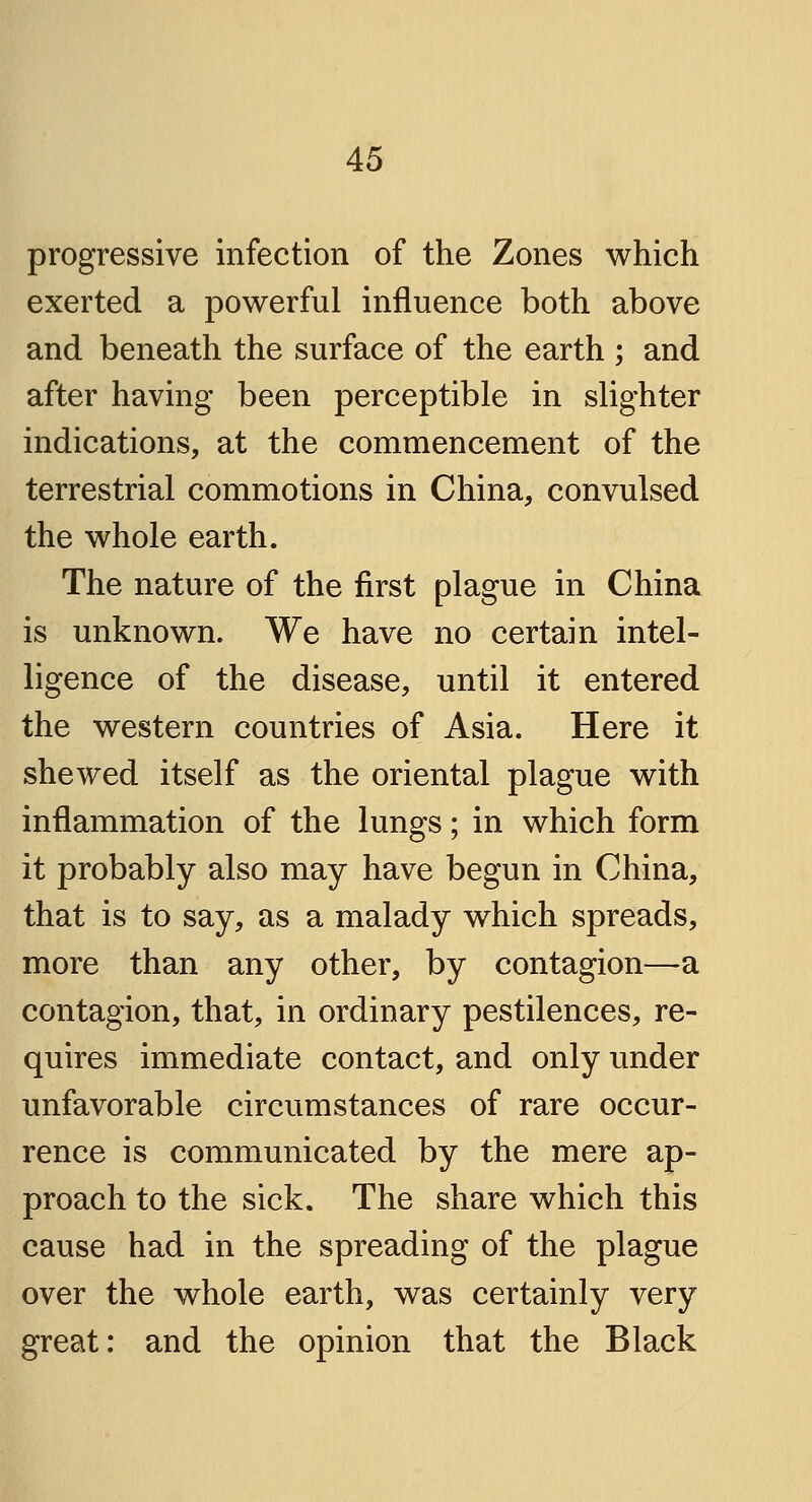 progressive infection of the Zones which exerted a powerful influence both above and beneath the surface of the earth ; and after having been perceptible in slighter indications, at the commencement of the terrestrial commotions in China, convulsed the whole earth. The nature of the first plague in China is unknown. We have no certain intel- ligence of the disease, until it entered the western countries of Asia. Here it shewed itself as the oriental plague with inflammation of the lungs; in which form it probably also may have begun in China, that is to say, as a malady which spreads, more than any other, by contagion—a contagion, that, in ordinary pestilences, re- quires immediate contact, and only under unfavorable circumstances of rare occur- rence is communicated by the mere ap- proach to the sick. The share which this cause had in the spreading of the plague over the whole earth, was certainly very great: and the opinion that the Black