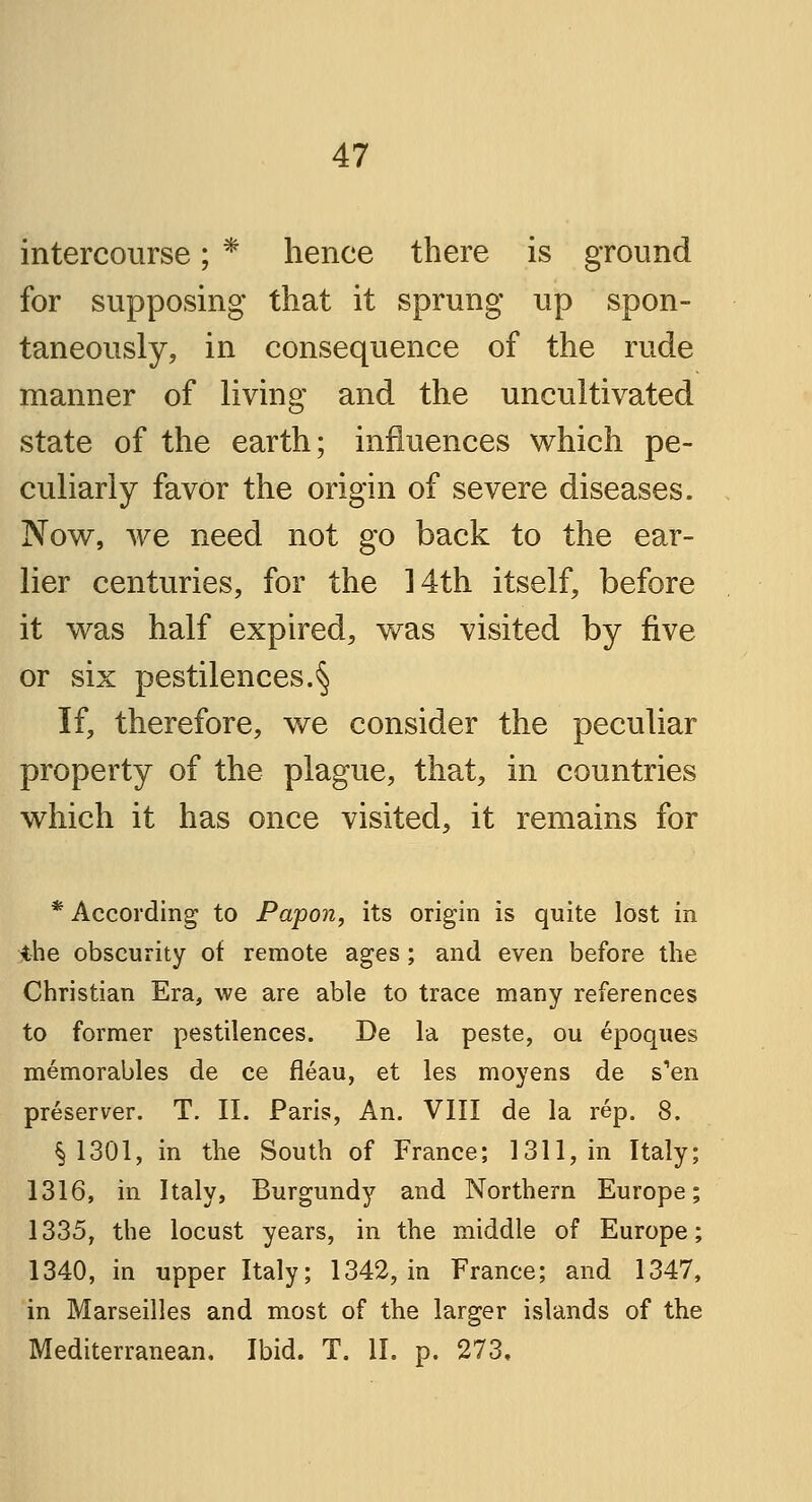 intercourse; * hence there is ground for supposing that it sprung up spon- taneously, in consequence of the rude manner of living and the uncultivated state of the earth; influences which pe- culiarly favor the origin of severe diseases. Now, we need not go back to the ear- lier centuries, for the 14th itself, before it was half expired, was visited by five or six pestilences.§ If, therefore, we consider the peculiar property of the plague, that, in countries which it has once visited, it remains for * According to Papon, its origin is quite lost in ihe obscurity of remote ages; and even before the Christian Era, we are able to trace many references to former pestilences. De la peste, ou epoques memorables de ce fleau, et les moyens de s'en preserver. T. II. Paris, An. VIII de la rep. 8. § 1301, in the South of France; 1311, in Italy; 1316, in Italy, Burgundy and Northern Europe; 1335, the locust years, in the middle of Europe; 1340, in upper Italy; 1342, in France; and 1347, in Marseilles and most of the larger islands of the Mediterranean. Ibid. T. II. p. 273,