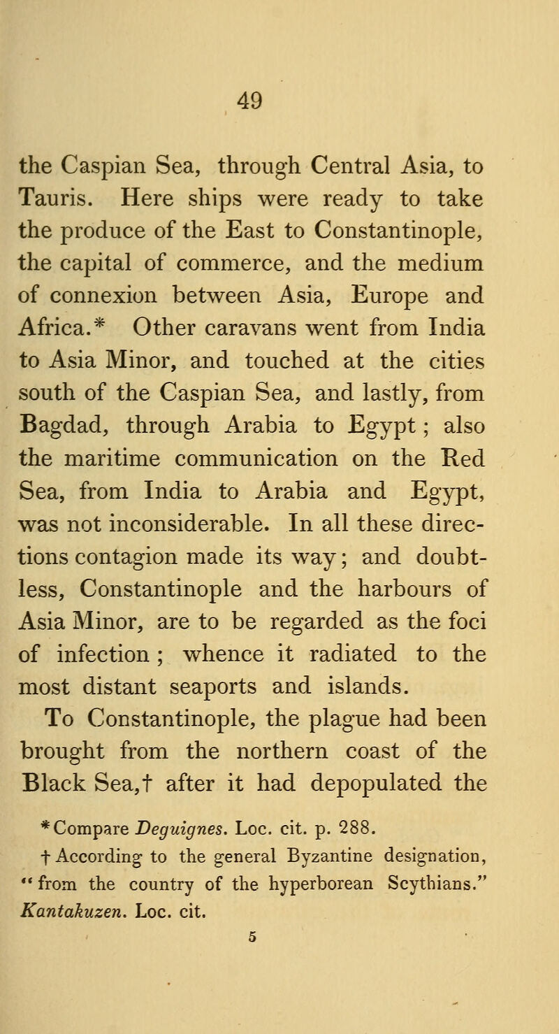 the Caspian Sea, through Central Asia, to Tauris. Here ships were ready to take the produce of the East to Constantinople, the capital of commerce, and the medium of connexion between Asia, Europe and Africa.* Other caravans went from India to Asia Minor, and touched at the cities south of the Caspian Sea, and lastly, from Bagdad, through Arabia to Egypt; also the maritime communication on the Red Sea, from India to Arabia and Egypt, was not inconsiderable. In all these direc- tions contagion made its way; and doubt- less, Constantinople and the harbours of Asia Minor, are to be regarded as the foci of infection ; whence it radiated to the most distant seaports and islands. To Constantinople, the plague had been brought from the northern coast of the Black Sea,t after it had depopulated the * Compare Deguignes. Loc. cit. p. 288. f According to the general Byzantine designation,  from the country of the hyperborean Scythians. Kantakuzen. Loc. cit. 5