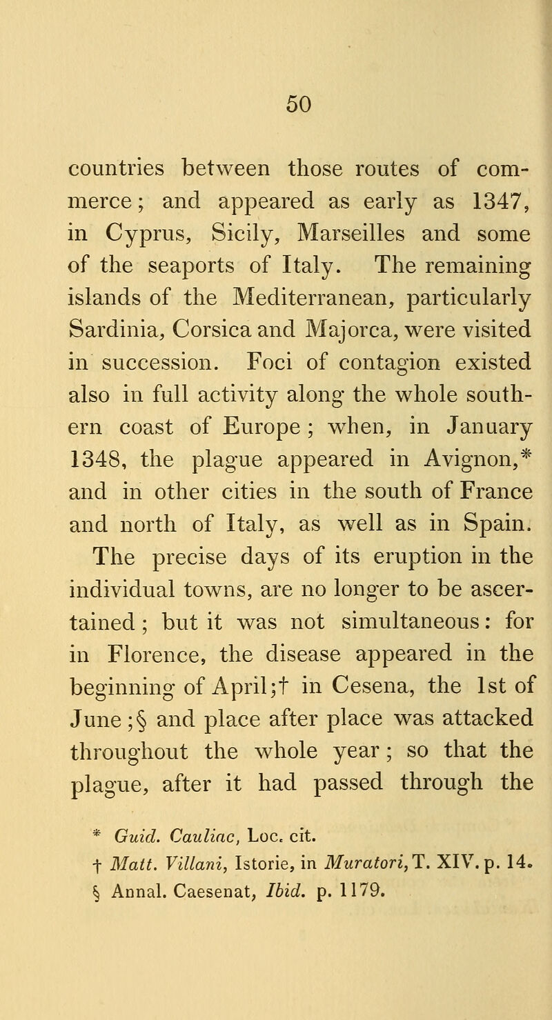 countries between those routes of com- merce ; and appeared as early as 1347, in Cyprus, Sicily, Marseilles and some of the seaports of Italy. The remaining islands of the Mediterranean, particularly Sardinia, Corsica and Majorca, were visited in succession. Foci of contagion existed also in full activity along the whole south- ern coast of Europe ; wThen, in January 1348, the plague appeared in Avignon,* and in other cities in the south of France and north of Italy, as well as in Spain. The precise days of its eruption in the individual towns, are no longer to be ascer- tained ; but it was not simultaneous: for in Florence, the disease appeared in the beginning of April ;t in Cesena, the 1st of June ;§ and place after place was attacked throughout the whole year; so that the plague, after it had passed through the * Guid. Cauliac, Loce cit. t Matt. Villani, Istorie, in Muratori,T. XIV.p. 14. § Annal. Caesenat, Ibid. p. 1179.