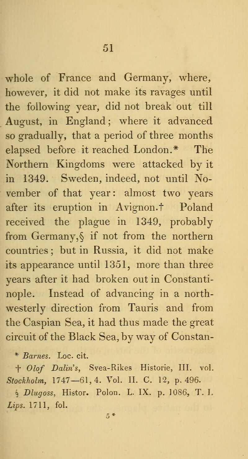 whole of France and Germany, where, however, it did not make its ravages until the following year, did not break out till August, in England; where it advanced so gradually, that a period of three months elapsed before it reached London.* The Northern Kingdoms were attacked by it in 1349. Sweden, indeed, not until No- vember of that year: almost two years after its eruption in Avignon.t Poland received the plague in 1349, probably from Germany,§ if not from the northern countries; but in Russia, it did not make its appearance until 1351, more than three years after it had broken out in Constanti- nople. Instead of advancing in a north- westerly direction from Tauris and from the Caspian Sea, it had thus made the great circuit of the Black Sea, by way of Constan- * Barnes. Loc. cit. i Olof Dalin's, Svea-Rikes Historie, III. vol. Stockholm, 1747—61,4. Vol. II. C. 12, p. 496. § Dlugoss, Histor. Polon. L. IX. p. 1086, T. I. Lips. 1711, fol.