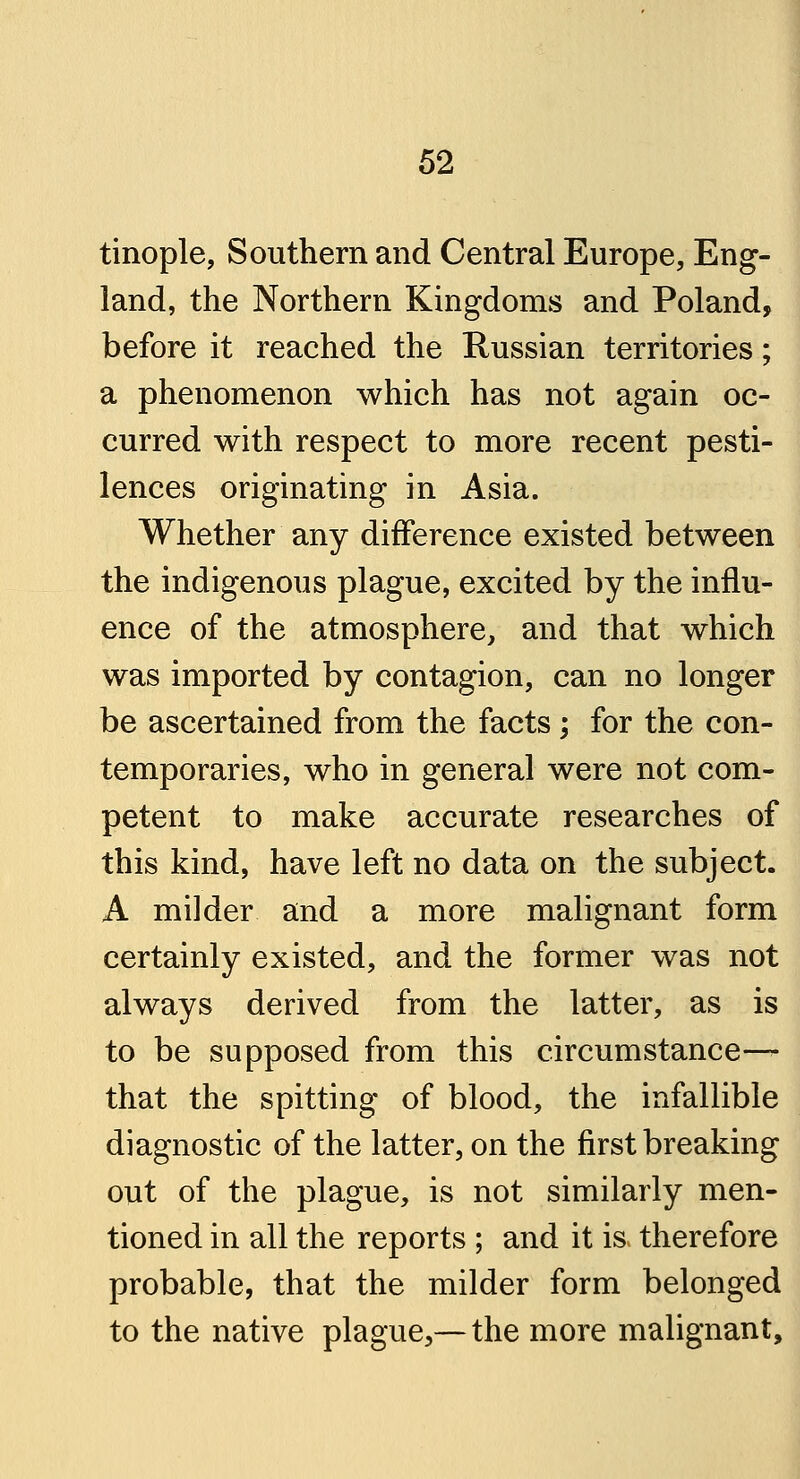 tinople, Southern and Central Europe, Eng- land, the Northern Kingdoms and Poland, before it reached the Russian territories; a phenomenon which has not again oc- curred with respect to more recent pesti- lences originating in Asia. Whether any difference existed between the indigenous plague, excited by the influ- ence of the atmosphere, and that which was imported by contagion, can no longer be ascertained from the facts; for the con- temporaries, who in general were not com- petent to make accurate researches of this kind, have left no data on the subject. A milder and a more malignant form certainly existed, and the former was not always derived from the latter, as is to be supposed from this circumstance— that the spitting of blood, the infallible diagnostic of the latter, on the first breaking out of the plague, is not similarly men- tioned in all the reports ; and it is therefore probable, that the milder form belonged to the native plague,— the more malignant,