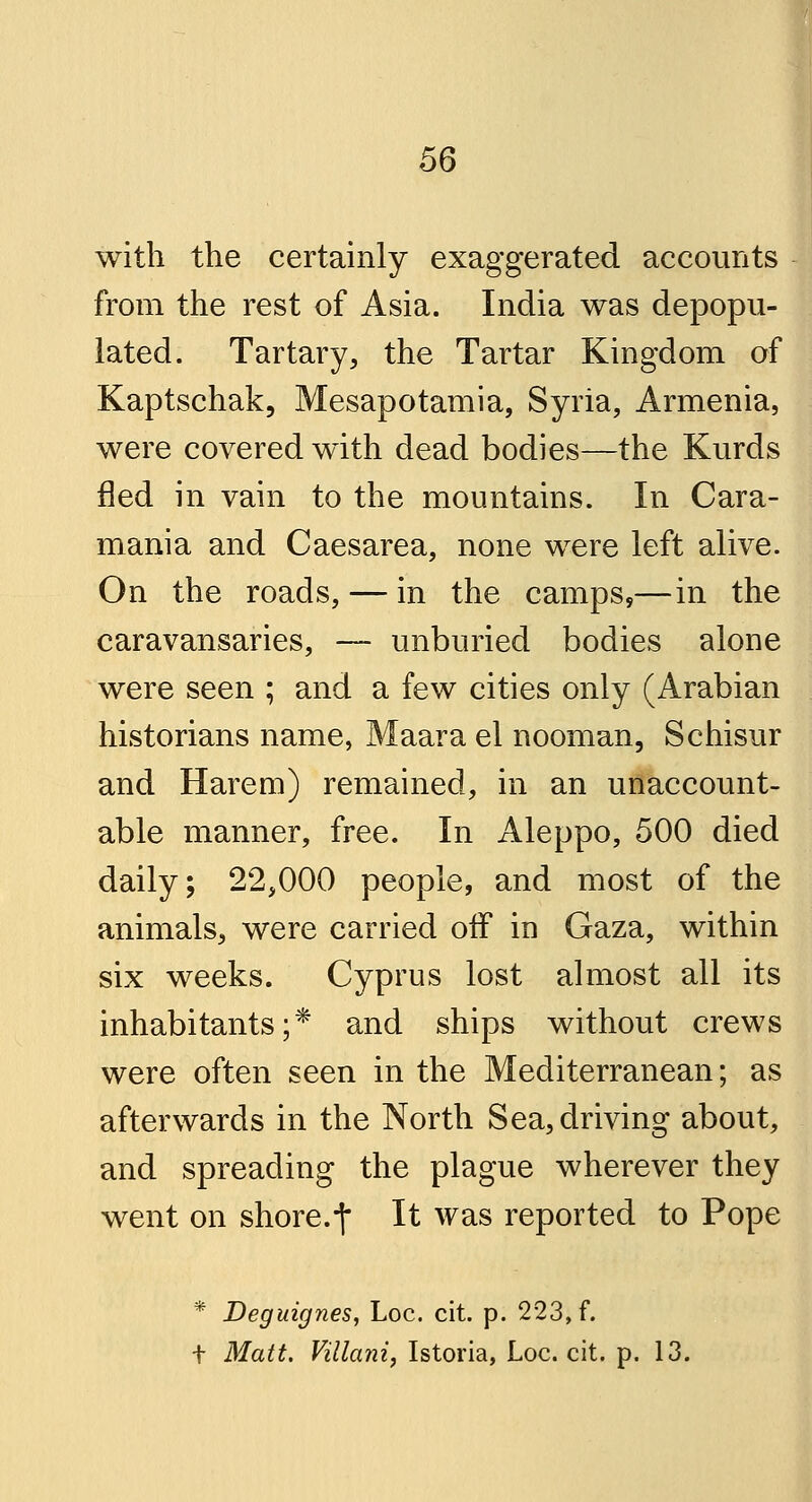 with the certainly exaggerated accounts from the rest of Asia. India was depopu- lated. Tartary, the Tartar Kingdom of Kaptschak, Mesapotamia, Syria, Armenia, were covered with dead bodies—the Kurds fled in vain to the mountains. In Cara- mania and Caesarea, none were left alive. On the roads, — in the camps,—in the caravansaries, —- unburied bodies alone were seen ; and a few cities only (Arabian historians name, Maara el nooman, Schisur and Harem) remained, in an unaccount- able manner, free. In Aleppo, 500 died daily; 22,000 people, and most of the animals, were carried off in Gaza, within six weeks. Cyprus lost almost all its inhabitants;* and ships without crews were often seen in the Mediterranean; as afterwards in the North Sea, driving about, and spreading the plague wherever they went on shore.-j* It was reported to Pope * Deguignes, Loc. cit. p. 223, f. t Matt. Villani, Istoria, Loc. cit. p. 13.
