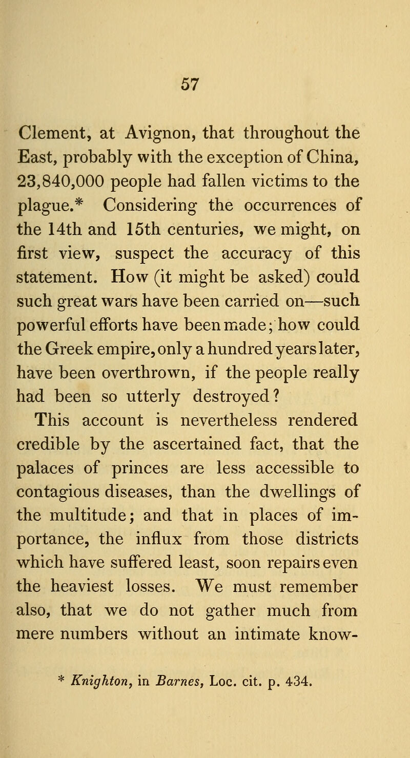 Clement, at Avignon, that throughout the East, probably with the exception of China, 23,840,000 people had fallen victims to the plague.* Considering the occurrences of the 14th and 15th centuries, we might, on first view, suspect the accuracy of this statement. How (it might be asked) could such great wars have been carried on—such powerful efforts have been made; how could the Greek empire, only a hundred years later, have been overthrown, if the people really had been so utterly destroyed? This account is nevertheless rendered credible by the ascertained fact, that the palaces of princes are less accessible to contagious diseases, than the dwellings of the multitude; and that in places of im- portance, the influx from those districts which have suffered least, soon repairs even the heaviest losses. We must remember also, that we do not gather much from mere numbers without an intimate know- * Knighton, in Barnes, Loc. cit. p. 434.