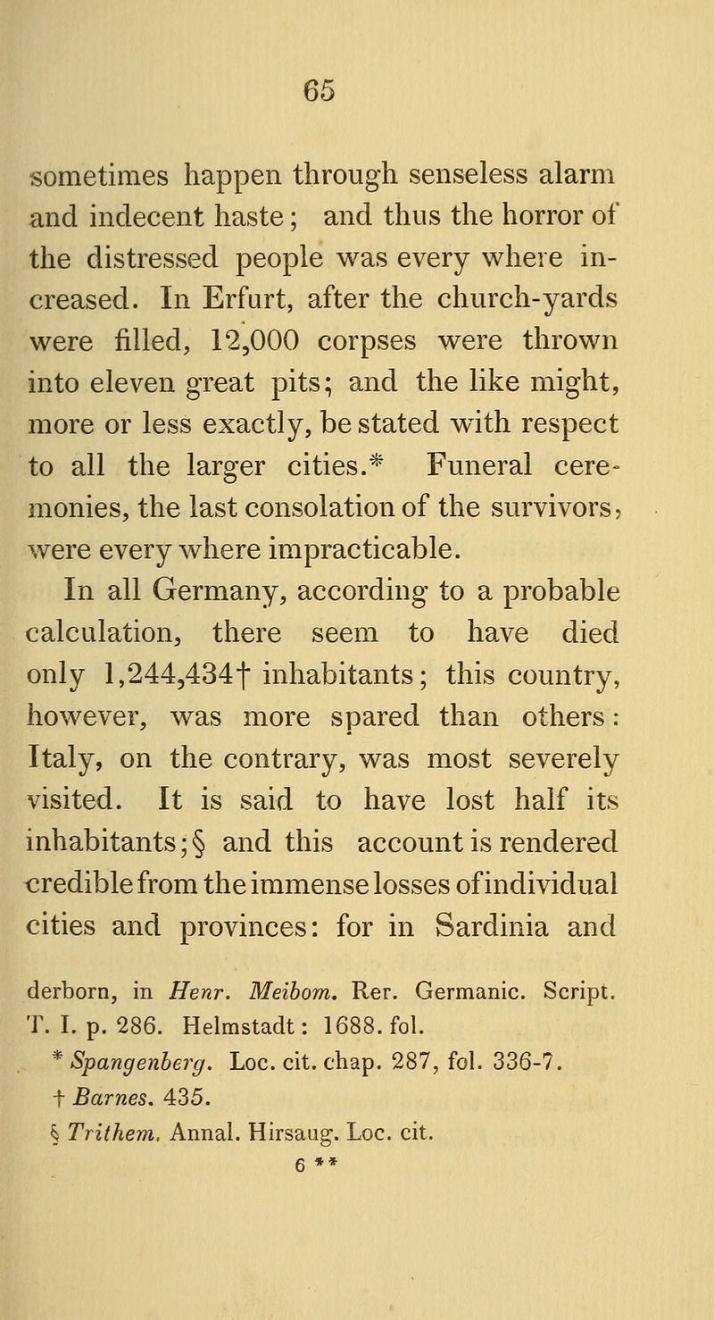 sometimes happen through senseless alarm and indecent haste; and thus the horror of the distressed people was every where in- creased. In Erfurt, after the church-yards were filled, 12,000 corpses were thrown into eleven great pits; and the like might, more or less exactly, be stated with respect to all the larger cities.* Funeral cere- monies, the last consolation of the survivors, were everywhere impracticable. In all Germany, according to a probable calculation, there seem to have died only l,2443434t inhabitants; this country, however, was more spared than others: Italy, on the contrary, was most severely visited. It is said to have lost half its inhabitants; § and this account is rendered credible from the immense losses of individual cities and provinces: for in Sardinia and derborn, in Henr. Meibom. Rer. Germanic. Script. T. I. p. 286. Helmstadt: 1688. fol. * Spangenberg. Loc. cit. chap. 287, fol. 336-7. t Barnes. 435. § Trithem. Annal. Hirsaug. Loc. cit.