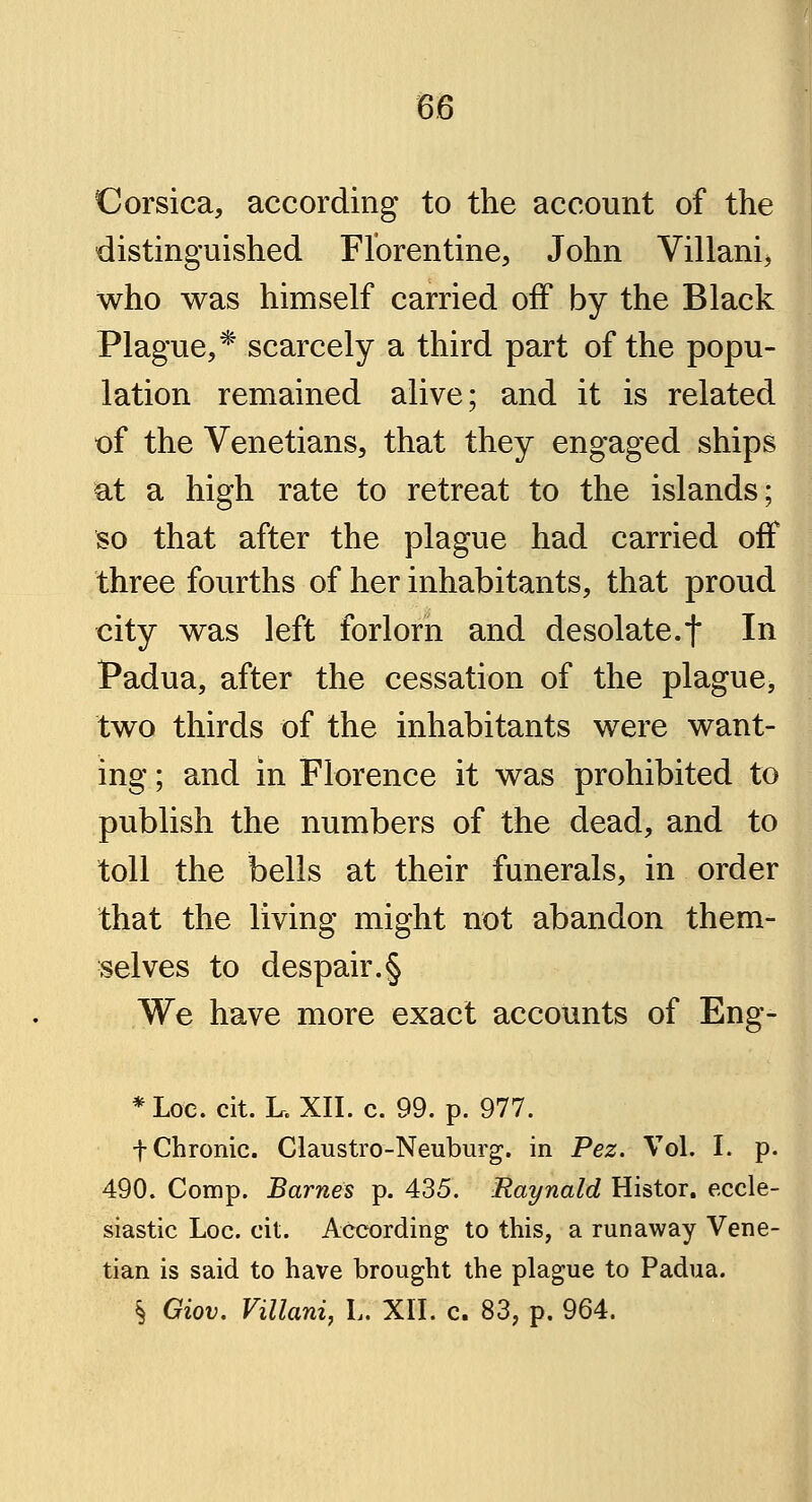 Corsica, according to the account of the distinguished Florentine, John Villani^ who was himself carried off by the Black Plague,* scarcely a third part of the popu- lation remained alive; and it is related of the Venetians, that they engaged ships at a high rate to retreat to the islands; so that after the plague had carried off three fourths of her inhabitants, that proud city was left forlorn and desolate.f In Padua, after the cessation of the plague, two thirds of the inhabitants were want- ing ; and in Florence it was prohibited to publish the numbers of the dead, and to toll the bells at their funerals, in order that the living might not abandon them- selves to despair.§ We have more exact accounts of Eng- *Loe. cit. L. XII. c. 99. p. 977. f Chronic. Claustro-Neuburg. in Pez. Vol. I. p. 490. Comp. Barnes p. 435. Raynald Histor. eccle- siastic Loc. cit. According to this, a runaway Vene- tian is said to have brought the plague to Padua. § Giov. Villani, V. XII. c. 83, p. 964.
