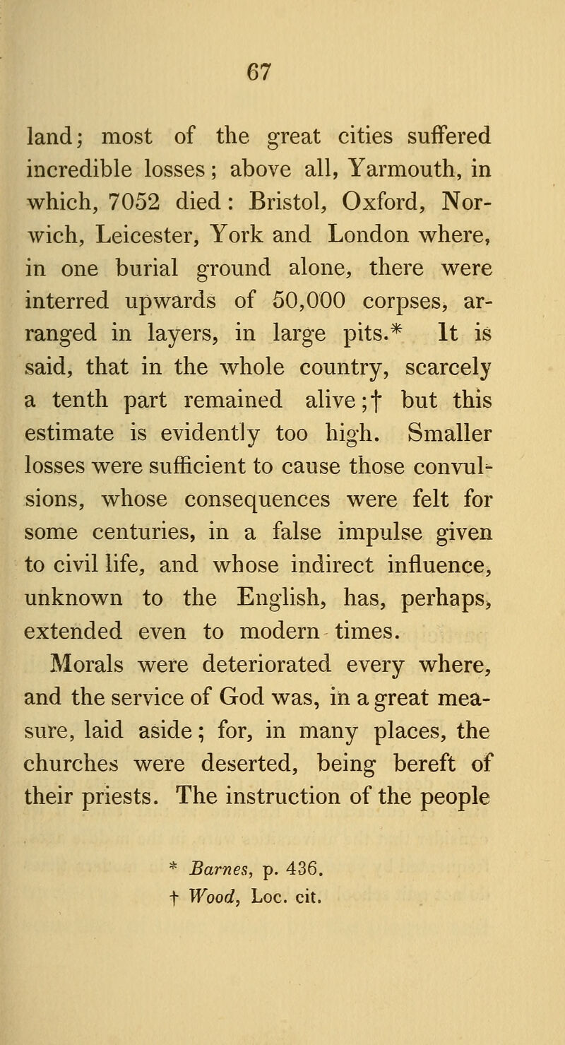 land; most of the great cities suffered incredible losses; above all, Yarmouth, in which, 7052 died: Bristol, Oxford, Nor- wich, Leicester, York and London where, in one burial ground alone, there were interred upwards of 50,000 corpses, ar- ranged in layers, in large pits.* It is said, that in the whole country, scarcely a tenth part remained alive; f but this estimate is evidently too high. Smaller losses were sufficient to cause those convul- sions, whose consequences were felt for some centuries, in a false impulse given to civil life, and whose indirect influence, unknown to the English, has, perhaps, extended even to modern times. Morals were deteriorated every where, and the service of God was, in a great mea- sure, laid aside; for, in many places, the churches were deserted, being bereft of their priests. The instruction of the people * Barnes, p. 436. f Wood, Loc. cit.