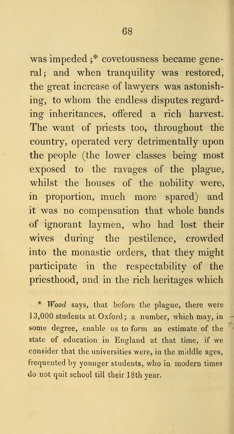 was impeded ;* covetousness became gene- ral; and when tranquility was restored, the great increase of lawyers was astonish- ing, to whom the endless disputes regard- ing inheritances, offered a rich harvest. The want of priests too, throughout the country, operated very detrimentally upon the people (the lower classes being most exposed to the ravages of the plague, whilst the houses of the nobility were, in proportion, much more spared) and it was no compensation that whole bands of ignorant laymen, who had lost their wives during the pestilence, crowded into the monastic orders, that they might participate in the respectability of the priesthood, and in the rich heritages which * Wood says, that before the plague, there were 13,000 students at Oxford; a number, which may, in some degree, enable us to form an estimate of the state of education in England at that time, if we consider that the universities were, in the middle ages, frequented by younger students, who in modern times do not quit school till their 18th year.