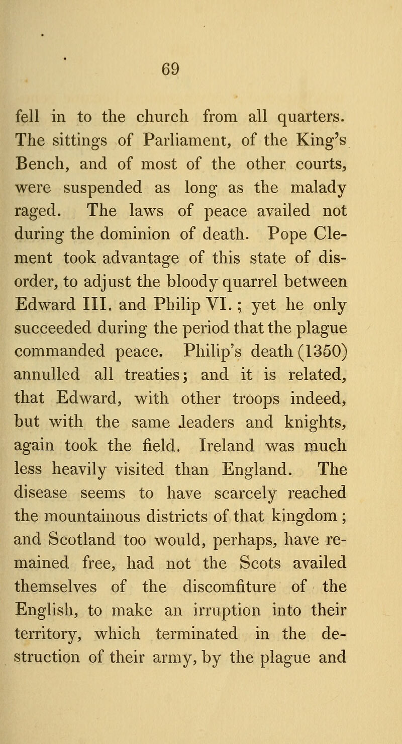 fell in to the church from all quarters. The sittings of Parliament, of the King's Bench, and of most of the other courts, were suspended as long as the malady raged. The laws of peace availed not during the dominion of death. Pope Cle- ment took advantage of this state of dis- order, to adjust the bloody quarrel between Edward III. and Philip VI.; yet he only succeeded during the period that the plague commanded peace. Philip's death (1350) annulled all treaties; and it is related, that Edward, with other troops indeed, but with the same Jeaders and knights, again took the field. Ireland was much less heavily visited than England. The disease seems to have scarcely reached the mountainous districts of that kingdom ; and Scotland too would, perhaps, have re- mained free, had not the Scots availed themselves of the discomfiture of the English, to make an irruption into their territory, which terminated in the de- struction of their army, by the plague and