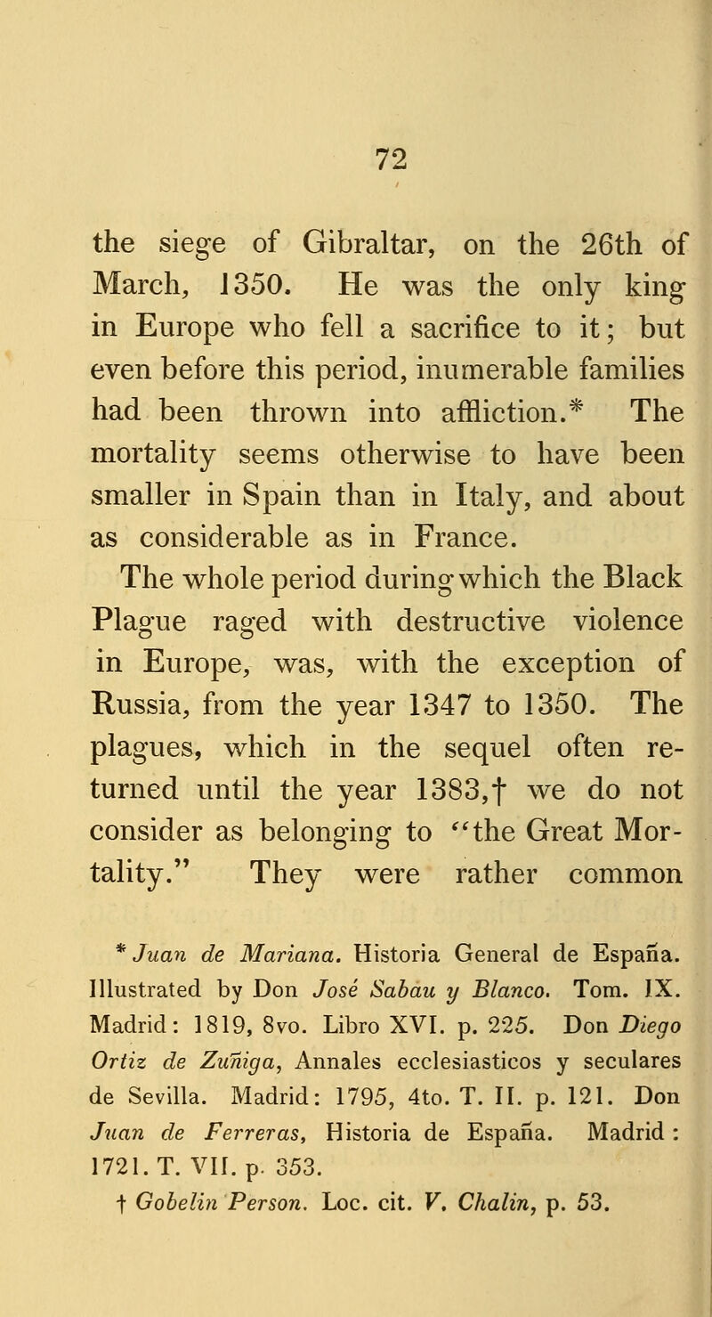 the siege of Gibraltar, on the 26th of March, J 350. He was the only king in Europe who fell a sacrifice to it; but even before this period, inumerable families had been thrown into affliction.* The mortality seems otherwise to have been smaller in Spain than in Italy, and about as considerable as in France. The whole period during which the Black Plague raged with destructive violence in Europe, was, with the exception of Russia, from the year 1347 to 1350. The plagues, which in the sequel often re- turned until the year 1383,t we do not consider as belonging to the Great Mor- tality.  They were rather common * Juan de Mariana. Historia General de Espaiia. Illustrated by Don Jose Sabau y Blanco. Tom. IX. Madrid: 1819, 8vo. Libro XVI. p. 225. Don Diego Ortiz de Zuniga, Annales ecclesiasticos y seculares de Sevilla. Madrid: 1795, 4to. T. II. p. 121. Don Juan de Ferreras, Historia de Espana. Madrid : 1721. T. VII. p. 353. t Gobelin Person. Loc. cit. V. Chalin, p. 53.