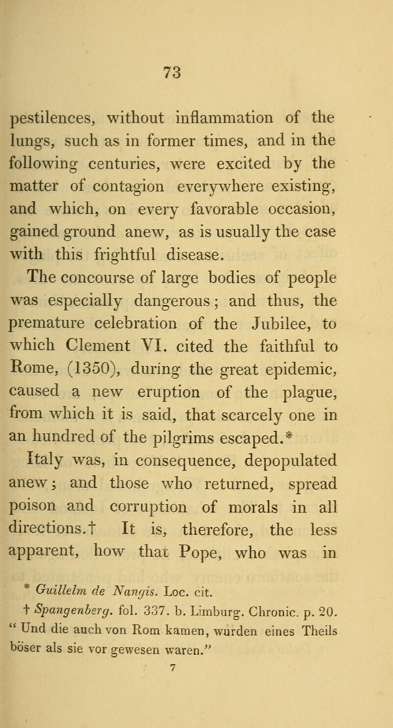 pestilences, without inflammation of the lungs, such as in former times, and in the following centuries, were excited by the matter of contagion everywhere existing, and which, on every favorable occasion, gained ground anew, as is usually the case with this frightful disease. The concourse of large bodies of people was especially dangerous; and thus, the premature celebration of the Jubilee, to which Clement VI. cited the faithful to Rome, (1350), during the great epidemic, caused a new eruption of the plague, from which it is said, that scarcely one in an hundred of the pilgrims escaped.* Italy was, in consequence, depopulated anew; and those who returned, spread poison and corruption of morals in all directions.t It is, therefore, the less apparent, how that Pope, who was in * Guillelm de Nangis. Loc. cit. t Spangenbsrg. fol. 337. b. Limburg. Chronic, p. 20. ;' Und die auchvon Rom kamen, wurden eines Theils boser als sie vor gewesen waren. 7