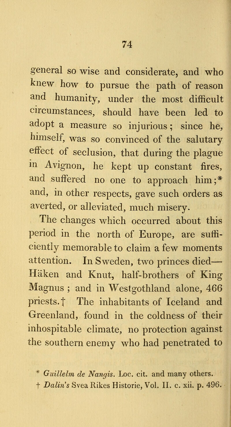 general so wise and considerate, and who knew how to pursue the path of reason and humanity, under the most difficult circumstances, should have been led to adopt a measure so injurious; since he, himself, was so convinced of the salutary effect of seclusion, that during the plague in Avignon, he kept up constant fires, and suffered no one to approach him;* and, in other respects, gave such orders as averted, or alleviated, much misery. The changes which occurred about this period in the north of Europe, are suffi- ciently memorable to claim a few moments attention. In Sweden, two princes died— Haken and Knut, half-brothers of King Magnus ; and in Westgothland alone, 466 priests, f The inhabitants of Iceland and Greenland, found in the coldness of their inhospitable climate, no protection against the southern enemy who had penetrated to * Guillelm de Nangis. Loc. cit. and many others. f Dalins Svea Rikes Historie, Vol. II. c. xii. p. 496.
