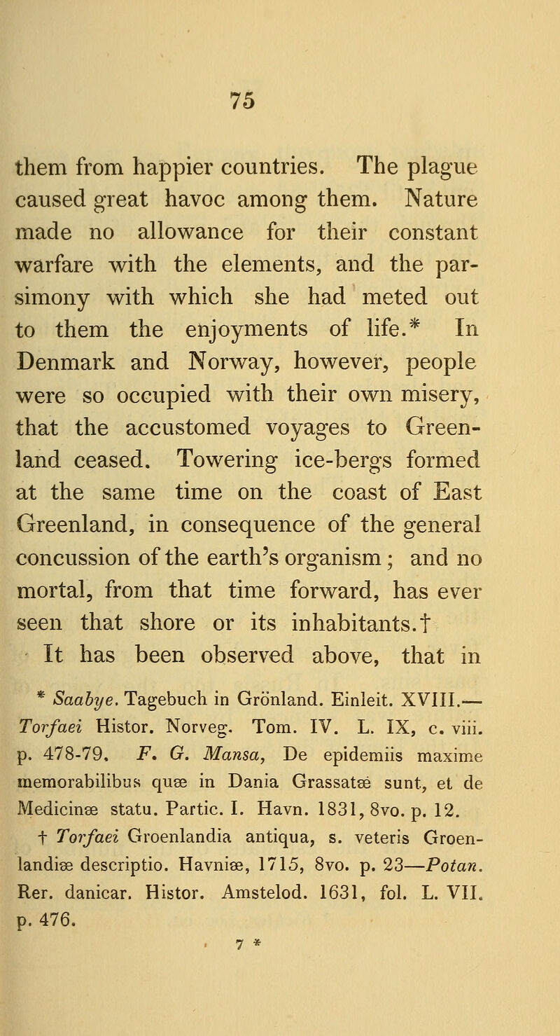 them from happier countries. The plague caused great havoc among them. Nature made no allowance for their constant warfare with the elements, and the par- simony with which she had meted out to them the enjoyments of life.* In Denmark and Norway, however, people were so occupied with their own misery, that the accustomed voyages to Green- land ceased. Towering ice-bergs formed at the same time on the coast of East Greenland, in consequence of the general concussion of the earth's organism; and no mortal, from that time forward, has ever seen that shore or its inhabitants.t It has been observed above, that in * Saabye. Tagebuch in Gronland. Einleit. XVIII.— Torfaei Histor. Norveg. Tom. IV. L. IX, c. viii. p. 478-79, F. G. Mansa, De epidemiis maxime memorabilibus quse in Dania Grassatse sunt, et de Medicinse statu. Partic. I. Havn. 1831, 8vo. p. 12. t Torfaei Groenlandia antiqua, s. veteris Groen- landise descriptio. Havniee, 1715, 8vo. p. 23—Potan. Rer. danicar. Histor. Amstelod. 1631, fol. L. VII. p. 476. 7 *