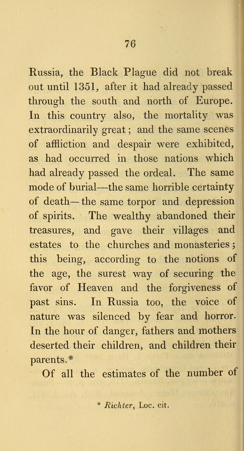 Russia, the Black Plague did not break out until 1351, after it had already passed through the south and north of Europe. In this country also, the mortality was extraordinarily great; and the same scenes of affliction and despair were exhibited, as had occurred in those nations which had already passed the ordeal. The same mode of burial—the same horrible certainty of death— the same torpor and depression of spirits. The wealthy abandoned their treasures, and gave their villages and estates to the churches and monasteries; this being, according to the notions of the age, the surest way of securing the favor of Heaven and the forgiveness of past sins. In Russia too, the voice of nature was silenced by fear and horror. In the hour of danger, fathers and mothers deserted their children, and children their parents.* Of all the estimates of the number of * Richter, Loc. cit.