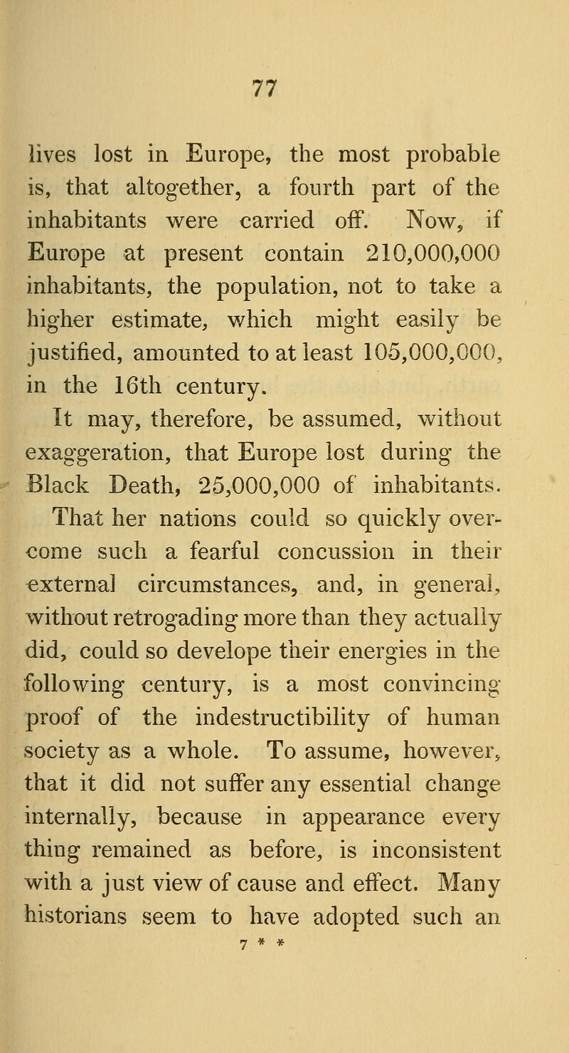 lives lost in Europe, the most probable is, that altogether, a fourth part of the inhabitants were carried off. Now, if Europe at present contain 210,000,000 inhabitants, the population, not to take a higher estimate, which might easily be justified, amounted to at least 105,000,000, in the 16th century. It may, therefore, be assumed, without exaggeration, that Europe lost during the Black Death, 25,000,000 of inhabitants. That her nations could so quickly over- come such a fearful concussion in their externa] circumstances, and, in general, without retrogading more than they actually did, could so develope their energies in the following century, is a most convincing- proof of the indestructibility of human society as a whole. To assume, however, that it did not suffer any essential change internally, because in appearance every thing remained as before, is inconsistent with a just view of cause and effect. Many historians seem to have adopted such an 7 * *