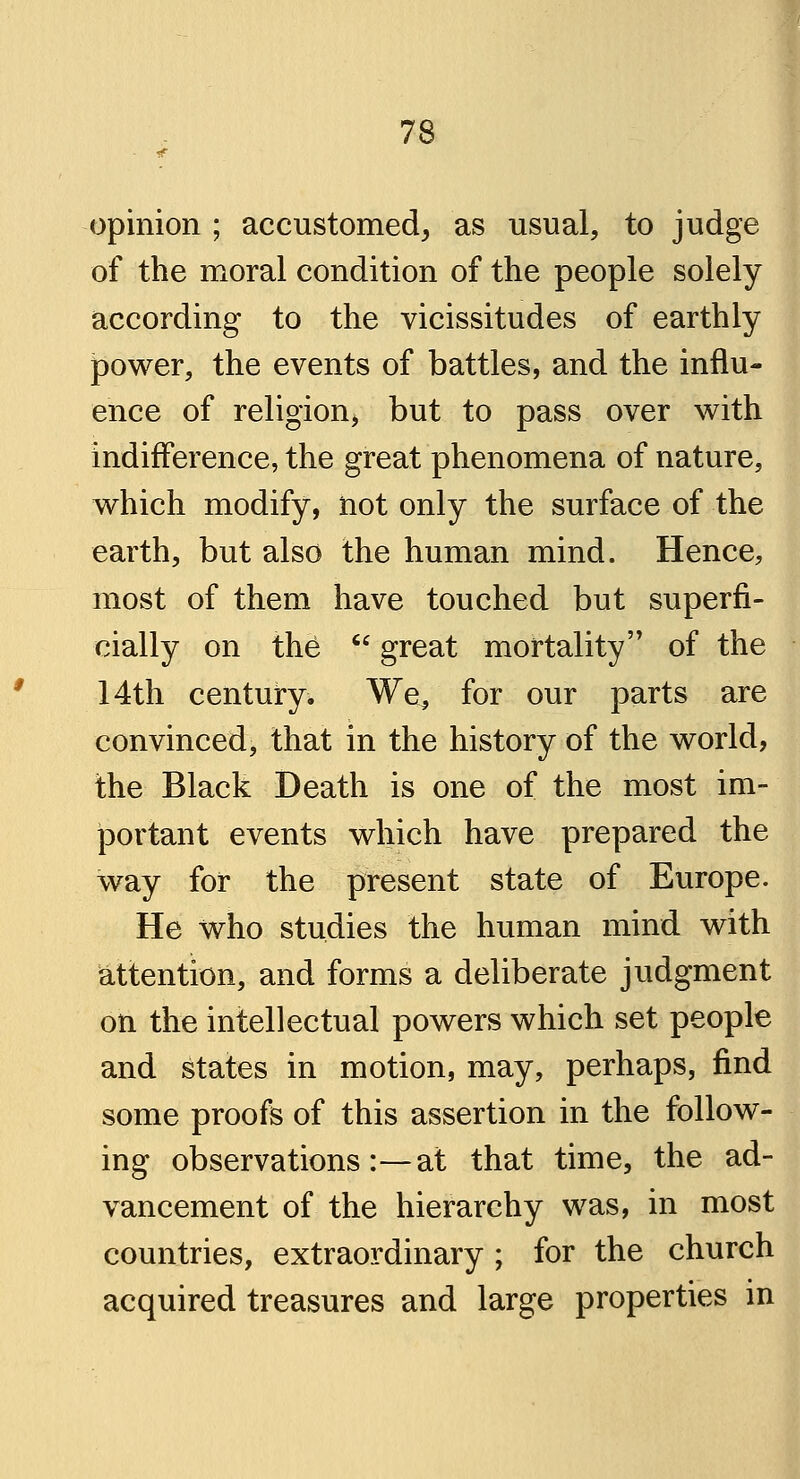 opinion ; accustomed, as usual, to judge of the moral condition of the people solely according to the vicissitudes of earthly power, the events of battles, and the influ- ence of religion, but to pass over with indifference, the great phenomena of nature, which modify, not only the surface of the earth, but also the human mind. Hence, most of them have touched but superfi- cially on the  great mortality of the 14th century. We, for our parts are convinced, that in the history of the world, the Black Death is one of the most im- portant events which have prepared the way for the present state of Europe. He who studies the human mind with attention, and forms a deliberate judgment on the intellectual powers which set people and states in motion, may, perhaps, find some proofs of this assertion in the follow- ing observations:—at that time, the ad- vancement of the hierarchy was, in most countries, extraordinary ; for the church acquired treasures and large properties in