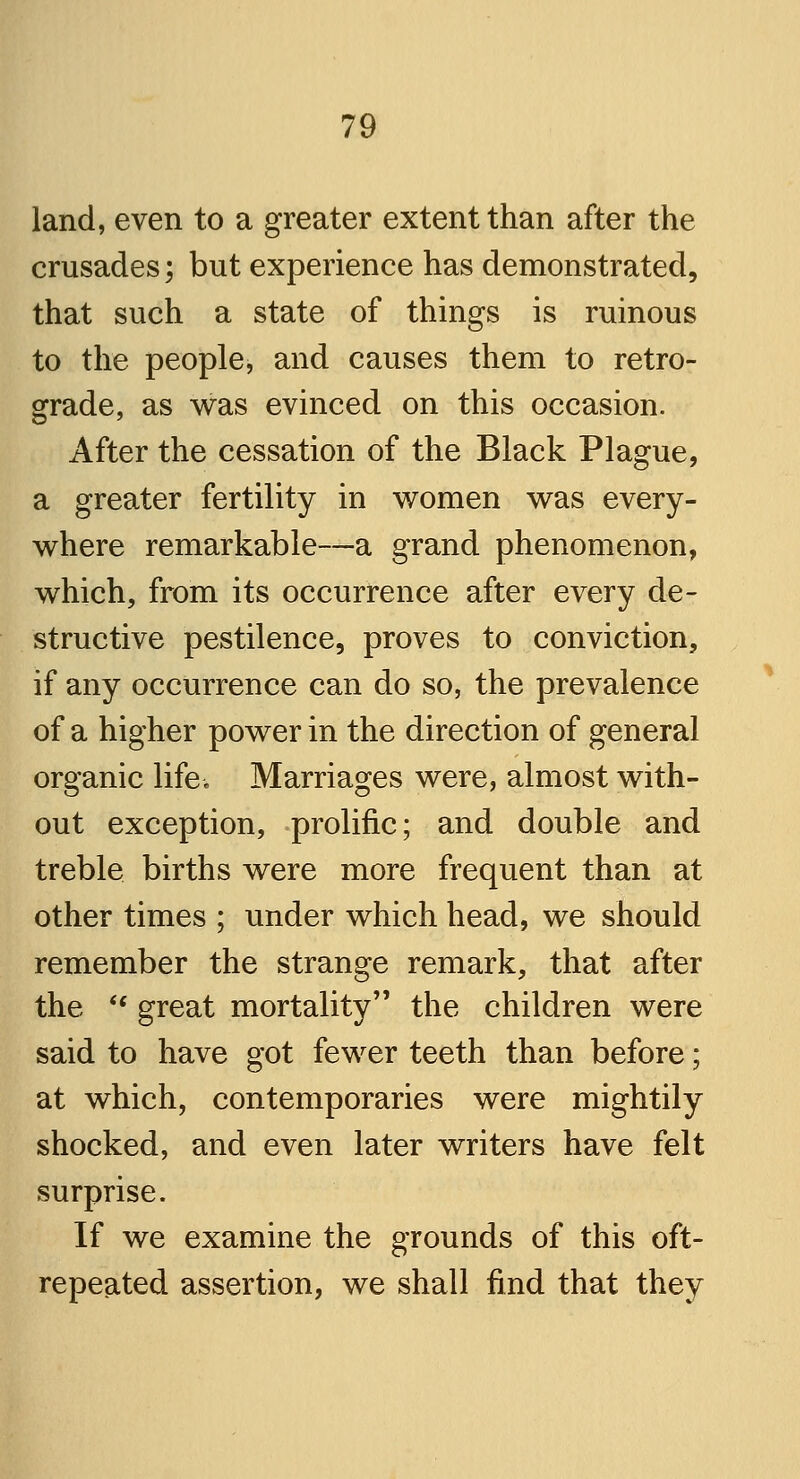 land, even to a greater extent than after the crusades; but experience has demonstrated, that such a state of things is ruinous to the people, and causes them to retro- grade, as was evinced on this occasion. After the cessation of the Black Plague, a greater fertility in women was every- where remarkable—a grand phenomenon, which, from its occurrence after every de- structive pestilence, proves to conviction, if any occurrence can do so, the prevalence of a higher power in the direction of general organic life-. Marriages were, almost with- out exception, prolific; and double and treble births were more frequent than at other times ; under which head, we should remember the strange remark, that after the  great mortality the children were said to have got fewer teeth than before; at which, contemporaries were mightily shocked, and even later writers have felt surprise. If we examine the grounds of this oft- repeated assertion, we shall find that they