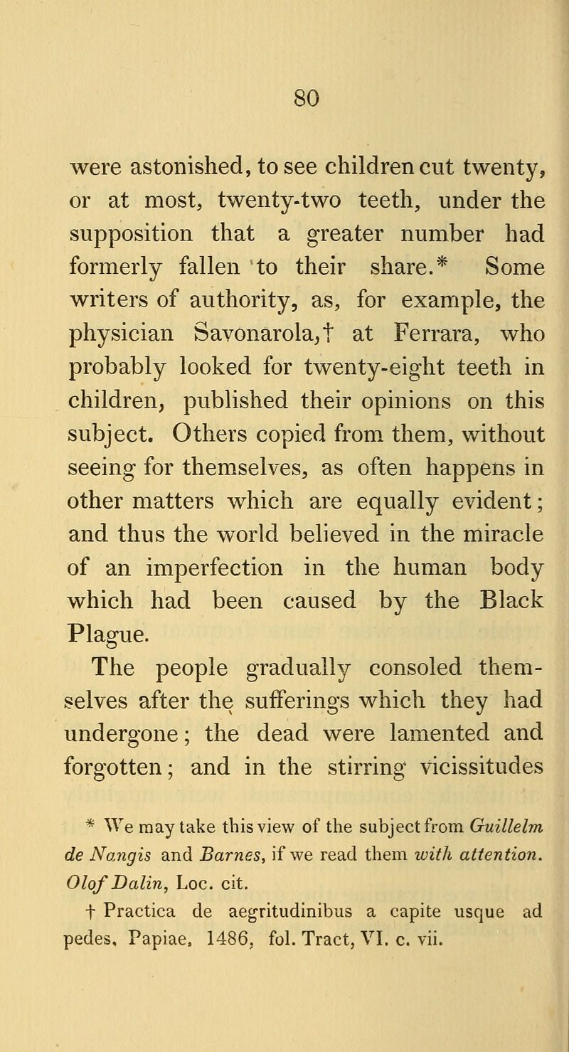 were astonished, to see children cut twenty, or at most, twenty-two teeth, under the supposition that a greater number had formerly fallen to their share.* Some writers of authority, as, for example, the physician Savonarola^' at Ferrara, who probably looked for twenty-eight teeth in children, published their opinions on this subject. Others copied from them, without seeing for themselves, as often happens in other matters which are equally evident; and thus the world believed in the miracle of an imperfection in the human body which had been caused by the Black Plague. The people gradually consoled them- selves after the sufferings which they had undergone; the dead were lamented and forgotten; and in the stirring vicissitudes * We may take this view of the subject from Guillelm de Nangis and Barnes, if we read them with attention. Olof Dalin, Loc. cit. f Practica de aegritudinibus a capite usque ad pedes, Papiae, 1486, fol. Tract, VI. c. vii.