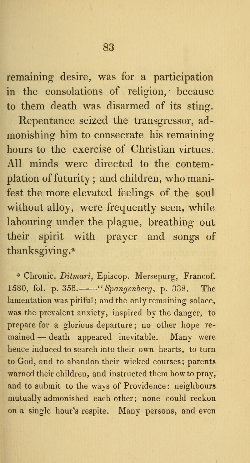 remaining desire, was for a participation in the consolations of religion,* because to them death was disarmed of its sting. Repentance seized the transgressor, ad- monishing him to consecrate his remaining hours to the exercise of Christian virtues. All minds were directed to the contem- plation of futurity; and children, who mani- fest the more elevated feelings of the soul without alloy, were frequently seen, while labouring under the plague, breathing out their spirit with prayer and songs of thanksgiving.* * Chronic. Ditmari, Episcop. Mersepurg, Francof. 1580, fol. p. 358. Spangenbefg, p. 338. The lamentation was pitiful; and the only remaining solace, was the prevalent anxiety, inspired by the danger, to prepare for a glorious departure; no other hope re- mained — death appeared inevitable. Many were hence induced to search into their own hearts, to turn to God, and to abandon their wicked courses; parents warned their children, and instructed them how to pray, and to submit to the ways of Providence: neighbours mutually admonished each other; none could reckon on a single hour's respite. Many persons, and even