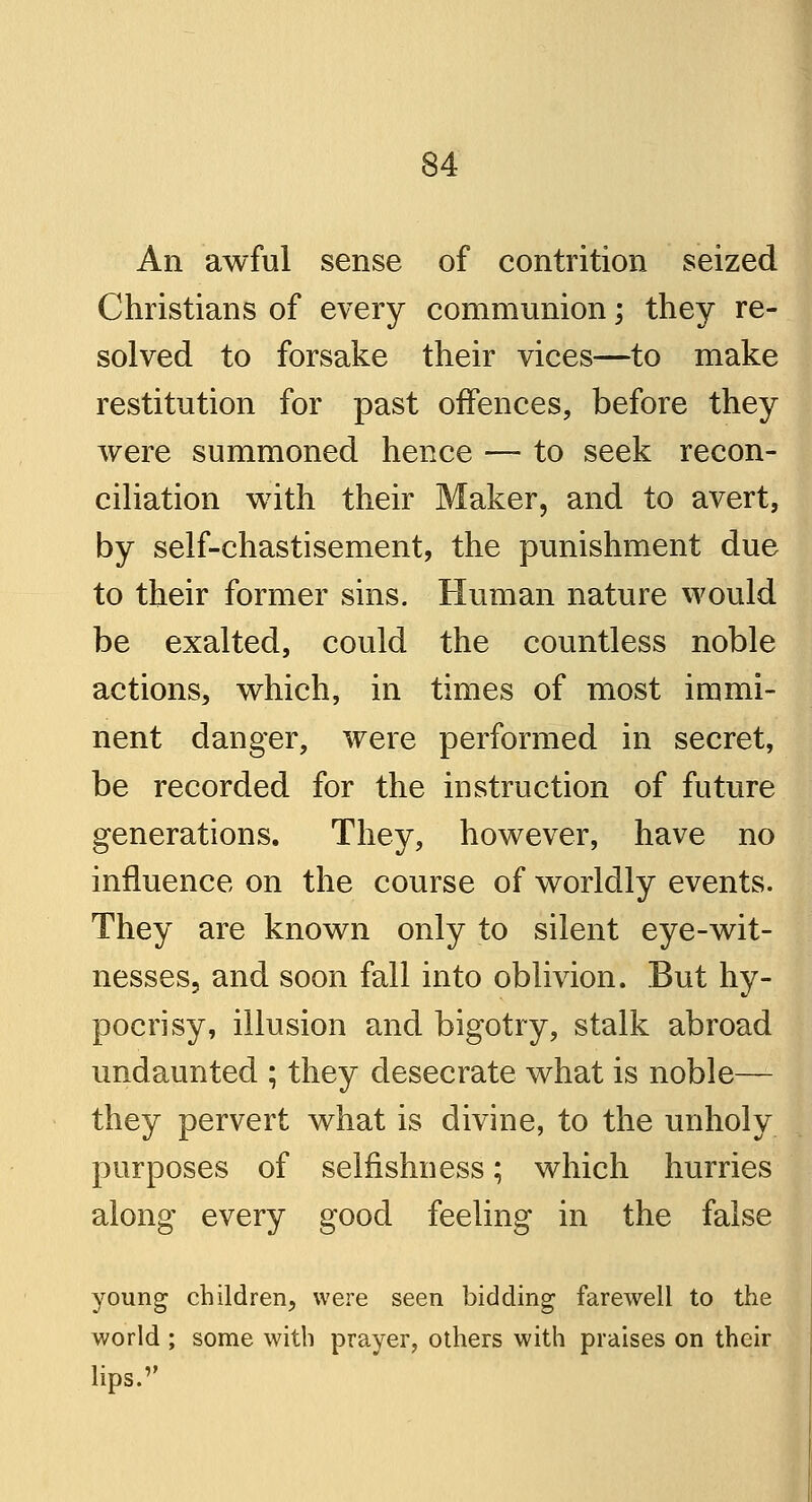 An awful sense of contrition seized Christians of every communion; they re- solved to forsake their vices—to make restitution for past offences, before they were summoned hence — to seek recon- ciliation with their Maker, and to avert, by self-chastisement, the punishment due to their former sins. Human nature would be exalted, could the countless noble actions, which, in times of most immi- nent danger, were performed in secret, be recorded for the instruction of future generations. They, however, have no influence on the course of worldly events. They are known only to silent eye-wit- nesses, and soon fall into oblivion. But hy- pocrisy, illusion and bigotry, stalk abroad undaunted ; they desecrate what is noble— they pervert what is divine, to the unholy purposes of selfishness; which hurries along every good feeling in the false young children, were seen bidding farewell to the world ; some with prayer, others with praises on their lips.