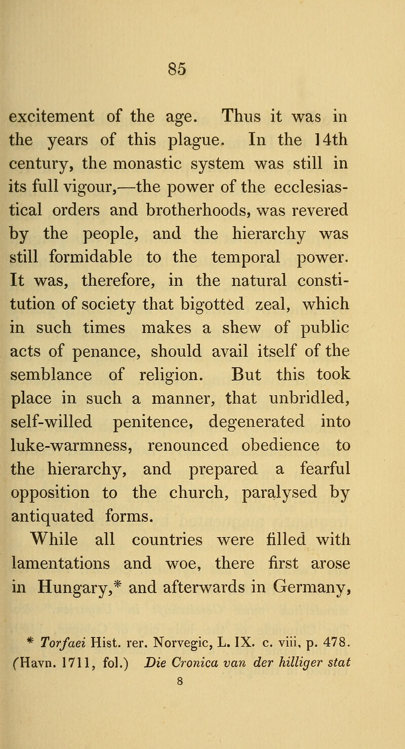 excitement of the age. Thus it was in the years of this plague. In the ]4th century, the monastic system was still in its full vigour,—the power of the ecclesias- tical orders and brotherhoods, was revered by the people, and the hierarchy was still formidable to the temporal power. It was, therefore, in the natural consti- tution of society that bigotted zeal, which in such times makes a shew of public acts of penance, should avail itself of the semblance of religion. But this took place in such a manner, that unbridled, self-willed penitence, degenerated into luke-warmness, renounced obedience to the hierarchy, and prepared a fearful opposition to the church, paralysed by antiquated forms. While all countries were filled with lamentations and woe, there first arose in Hungary,* and afterwards in Germany, * Torfaei Hist. rer. Norvegic, L. IX. c, viii, p. 478. (Havn. 1711, fol.) Die Cronica van der hilliger stat 8