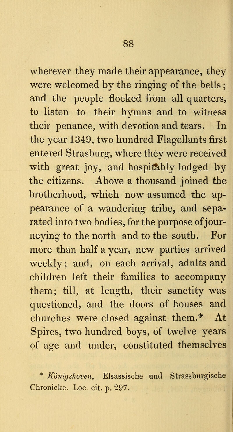 wherever they made their appearance, they were welcomed by the ringing of the bells; and the people flocked from all quarters, to listen to their hymns and to witness their penance, with devotion and tears. In the year 1349, two hundred Flagellants first entered Strasburg, where they were received with great joy, and hospittibly lodged by the citizens. Above a thousand joined the brotherhood, which now assumed the ap- pearance of a wandering tribe, and sepa- rated into two bodies, for the purpose of jour- neying to the north and to the south. For more than half a yearb new parties arrived weekly; and> on each arrival, adults and children left their families to accompany them; till, at length, their sanctity was questioned, and the doors of houses and churches were closed against them,* At Spires, two hundred boys, of twelve years of age and under, constituted themselves * Konigshoven, Elsassische und Strassburgische Chronicke. Loc cit. p. 297.
