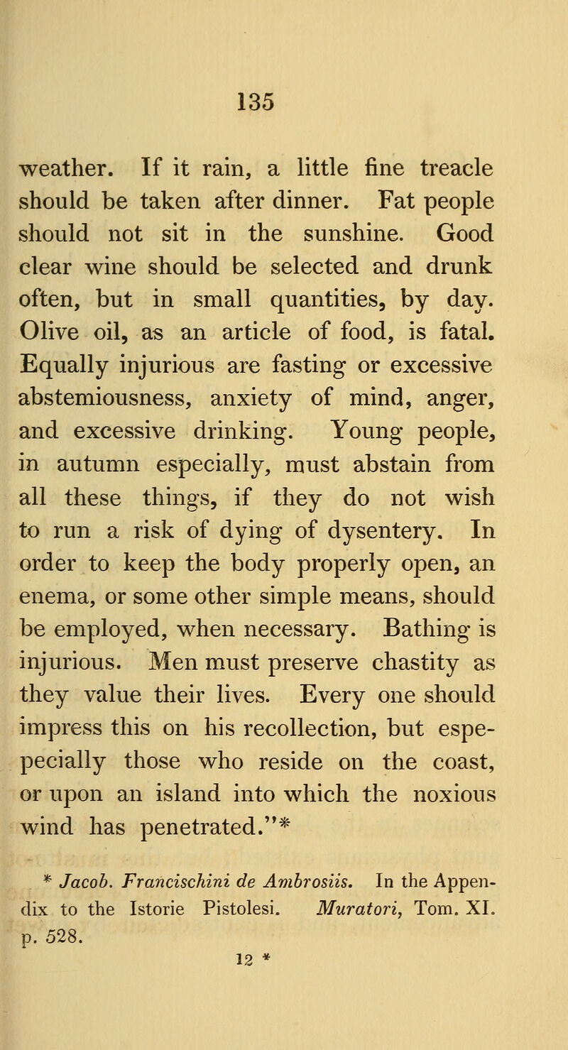 weather. If it rain, a little fine treacle should be taken after dinner. Fat people should not sit in the sunshine. Good clear wine should be selected and drunk often, but in small quantities, by day. Olive oil, as an article of food, is fatal. Equally injurious are fasting or excessive abstemiousness, anxiety of mind, anger, and excessive drinking. Young people, in autumn especially, must abstain from all these things, if they do not wish to run a risk of dying of dysentery. In order to keep the body properly open, an enema, or some other simple means, should be employed, when necessary. Bathing is injurious. Men must preserve chastity as they value their lives. Every one should impress this on his recollection, but espe- pecially those who reside on the coast, or upon an island into which the noxious wind has penetrated.* * Jacob. Francischini de Ambrosiis. In the Appen- dix to the Istorie Pistolesi. Muratori, Tom. XI. p. 528. 12 *