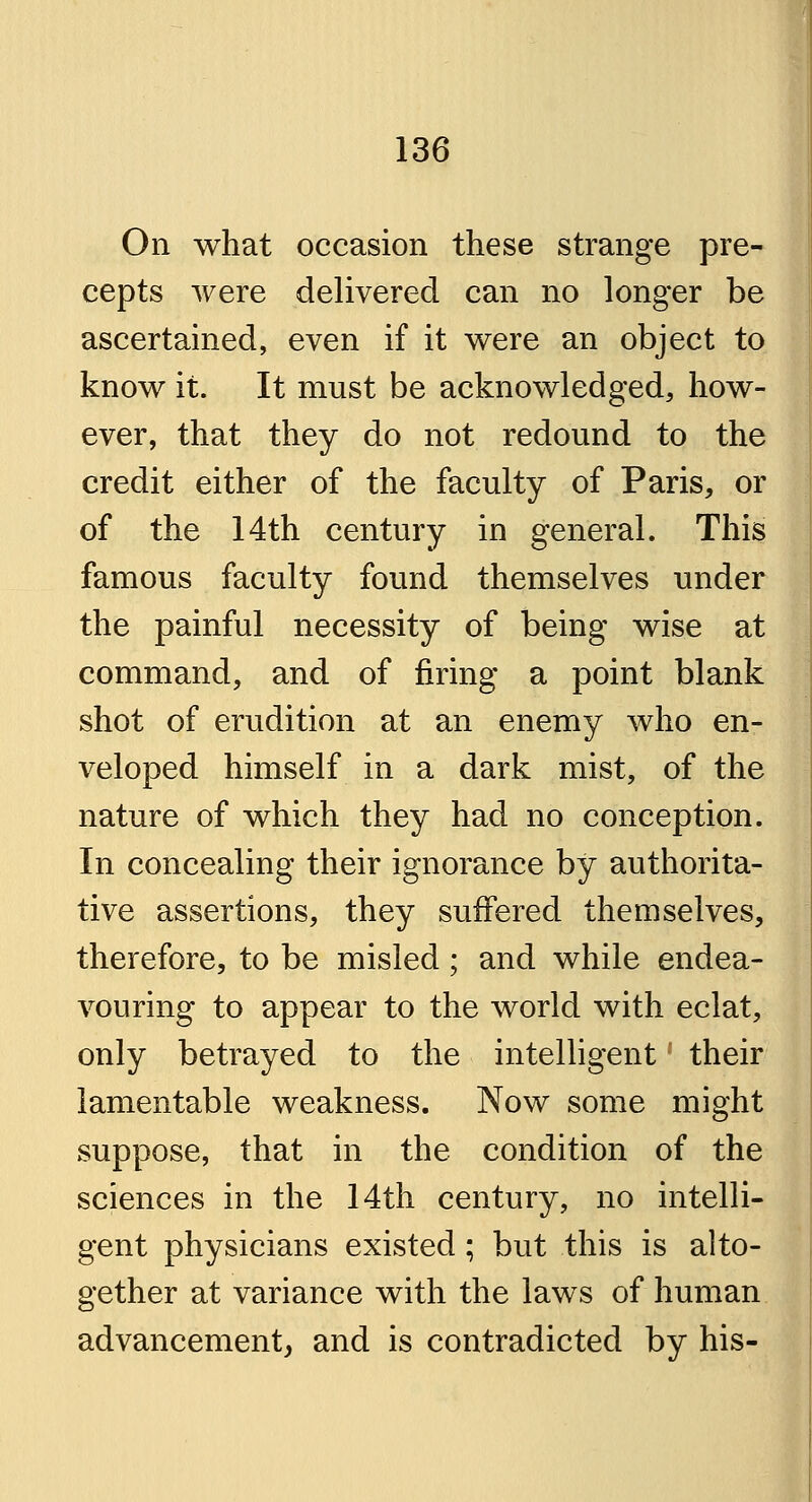 On what occasion these strange pre- cepts were delivered can no longer be ascertained, even if it were an object to know it. It must be acknowledged, how- ever, that they do not redound to the credit either of the faculty of Paris, or of the 14th century in general. This famous faculty found themselves under the painful necessity of being wise at command, and of firing a point blank shot of erudition at an enemy who en- veloped himself in a dark mist, of the nature of which they had no conception. In concealing their ignorance by authorita- tive assertions, they suffered themselves, therefore, to be misled; and while endea- vouring to appear to the world with eclat, only betrayed to the intelligent' their lamentable weakness. Now some might suppose, that in the condition of the sciences in the 14th century, no intelli- gent physicians existed; but this is alto- gether at variance with the laws of human advancement, and is contradicted by his-