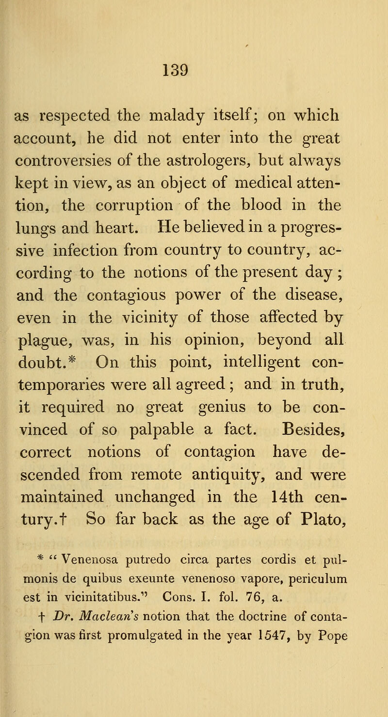 as respected the malady itself; on which account, he did not enter into the great controversies of the astrologers, but always kept in view, as an object of medical atten- tion, the corruption of the blood in the lungs and heart. He believed in a progres- sive infection from country to country, ac- cording to the notions of the present day ; and the contagious power of the disease, even in the vicinity of those affected by plague, was, in his opinion, beyond all doubt.* On this point, intelligent con- temporaries were all agreed; and in truth, it required no great genius to be con- vinced of so palpable a fact. Besides, correct notions of contagion have de- scended from remote antiquity, and were maintained unchanged in the 14th cen- tury, t So far back as the age of Plato, *  Venenosa putredo circa partes cordis et pul- monis de quibus exeunte venenoso vapore, periculum est in vicinitatibus.1' Cons. I. fol. 76, a. f Dr. Macleans notion that the doctrine of conta- gion was first promulgated in the year 1547, by Pope