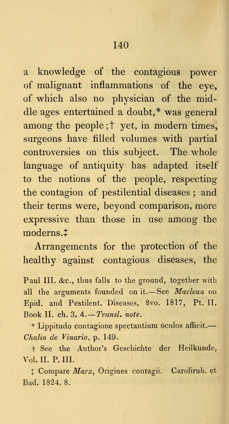 a knowledge of the contagious power of malignant inflammations of the eye, of which also no physician of the mid- dle ages entertained a doubt,* was general among the people; t yet, in modern times, surgeons have filled volumes with partial controversies on this subject. The whole language of antiquity has adapted itself to the notions of the people, respecting the contagion of pestilential diseases ; and their terms were, beyond comparison, more expressive than those in use among the moderns. + Arrangements for the protection of the healthy against contagious diseases, the Paul III. &c, thus falls to the ground, together with all the arguments founded on it.—See Maclean on Epid. and Pestilent. Diseases, 8vo. 1817, Pt. II. Book II. ch. 3. 4.—Transl. note. * Lippitudo contagione spectantium oculos afficit.— Chalin de Vinario, p. 149. f See the Author's Geschichte der Heilkunde, Vol. II. P. III. I Compare Marx, Origines contagii. Caroliruh. et Bad. 1824. 8.