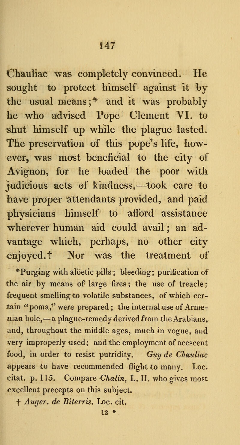 Chauliac was completely convinced. He sought to protect himself against it by the usual means;* and it was probably he who advised Pope Clement VL to shut himself up while the plague lasted. The preservation of this pope's life, how- ever, was most beneficial to the city of Avignon^ for he loaded the poor with judicious acts of kindness,—took care to tiave proper attendants provided, and paid physicians himself to afford assistance wherever human aid could avail; an ad- vantage which, perhaps, no other city enjoyed, f Nor was the treatment of *Purging with albetie pills; bleeding; purification of the air by means of large fires; the use of treacle; frequent smelling to volatile substances, of which cer- tain poma,1' were prepared; the internal use of Arme- nian bole,—a plague-remedy derived from the Arabians, and, throughout the middle ages, much in vogue, and very improperly used; and the employment of acescent food, in order to resist putridity. Guy de Chauliac appears to have recommended flight to many. Loc. citat. p. 115. Compare Chalin, L. II. who gives most excellent precepts on this subject. f Auger, de Biterris. Loc. cit. 13 *