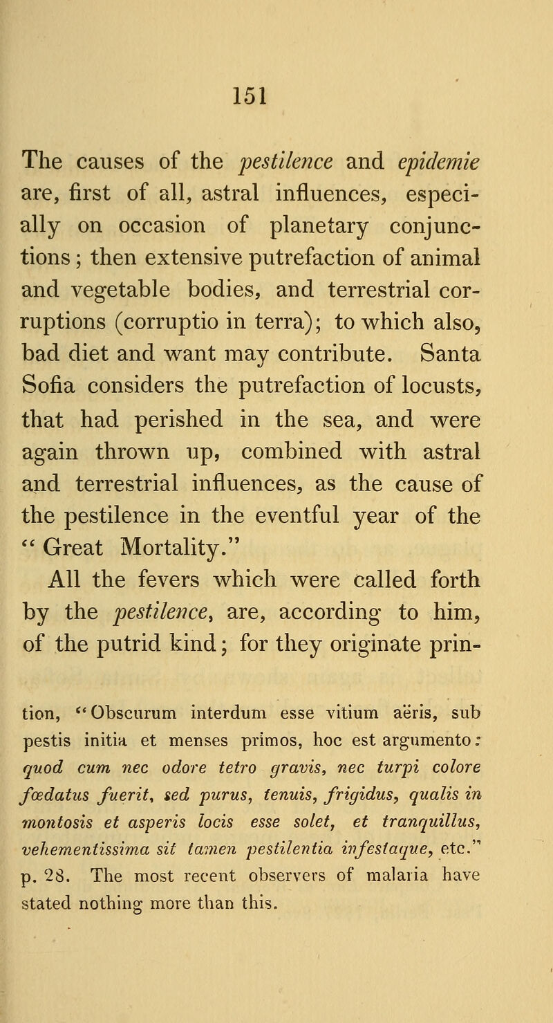 The causes of the pestilence and epidemie are, first of all, astral influences, especi- ally on occasion of planetary conjunc- tions ; then extensive putrefaction of animal and vegetable bodies, and terrestrial cor- ruptions (corruptio in terra); to which also, bad diet and want may contribute. Santa Sofia considers the putrefaction of locusts, that had perished in the sea, and were again thrown up, combined with astral and terrestrial influences, as the cause of the pestilence in the eventful year of the Great Mortality. All the fevers which were called forth by the pestilence, are, according to him, of the putrid kind; for they originate prin- tion, Obscurum interdum esse vitium aeris, sub pestis initia et menses primos, hoc est argumento; quod cum nee odore tetro gravis, nee turpi colore fcedatus fuerit, sed purus, tenuis, frigidus, qualis in montosis et asperis locis esse solet, et tranquillus, vehementissima sit tauten pestilentia infest aque, etc. p. 28. The most recent observers of malaria have stated nothing more than this.