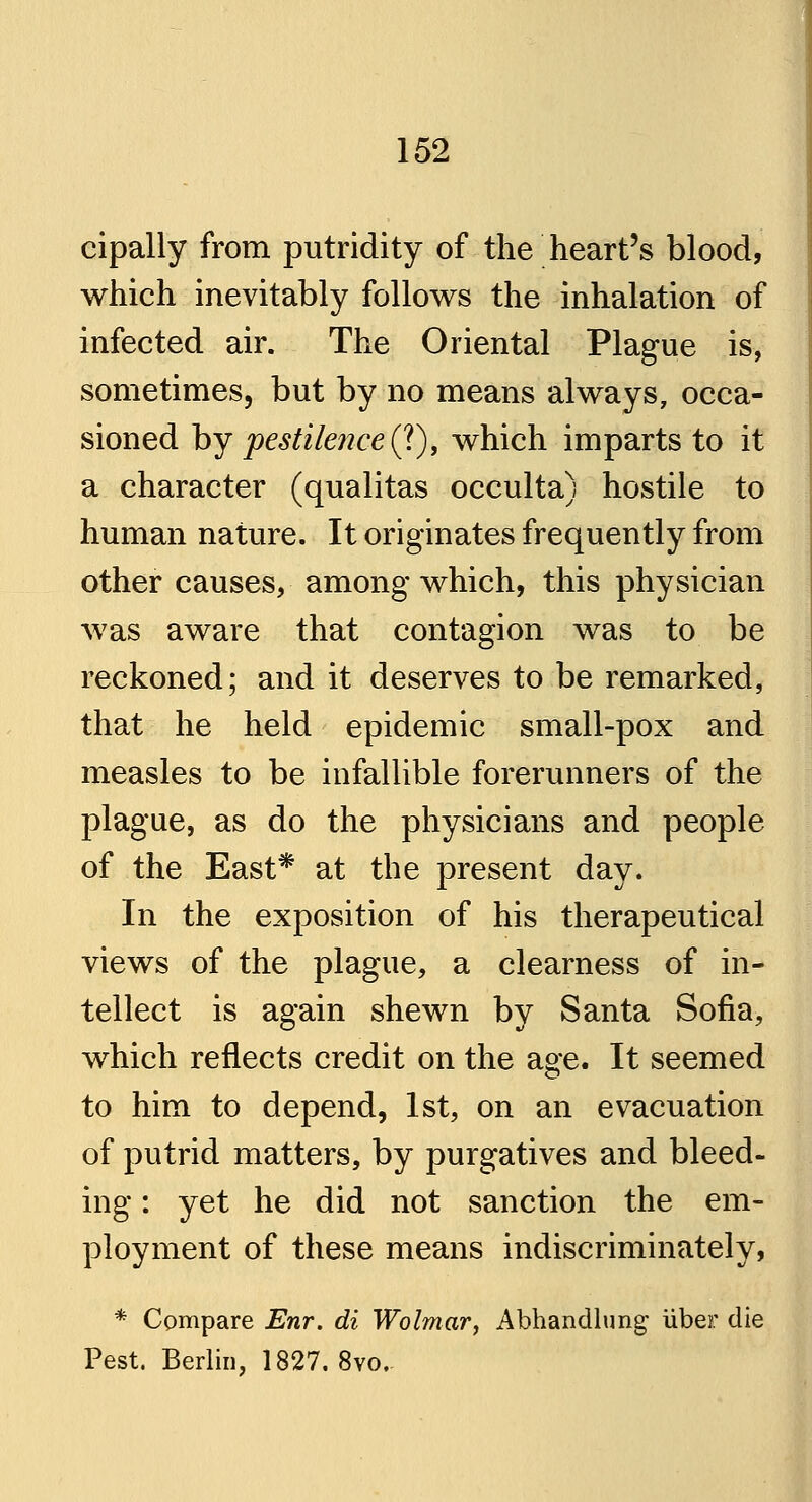 cipally from putridity of the heart's blood, which inevitably follows the inhalation of infected air. The Oriental Plague is, sometimes, but by no means always, occa- sioned by pestilence (?), which imparts to it a character (qualitas occulta) hostile to human nature. It originates frequently from other causes, among which, this physician was aware that contagion was to be reckoned; and it deserves to be remarked, that he held epidemic small-pox and measles to be infallible forerunners of the plague, as do the physicians and people of the East* at the present day. In the exposition of his therapeutical views of the plague, a clearness of in- tellect is again shewn by Santa Sofia, which reflects credit on the age. It seemed to him to depend, 1st, on an evacuation of putrid matters, by purgatives and bleed- ing : yet he did not sanction the em- ployment of these means indiscriminately, * Compare Enr. di Wolmar, Abhandlung* iiber die Pest. Berlin, 1827. 8vo.