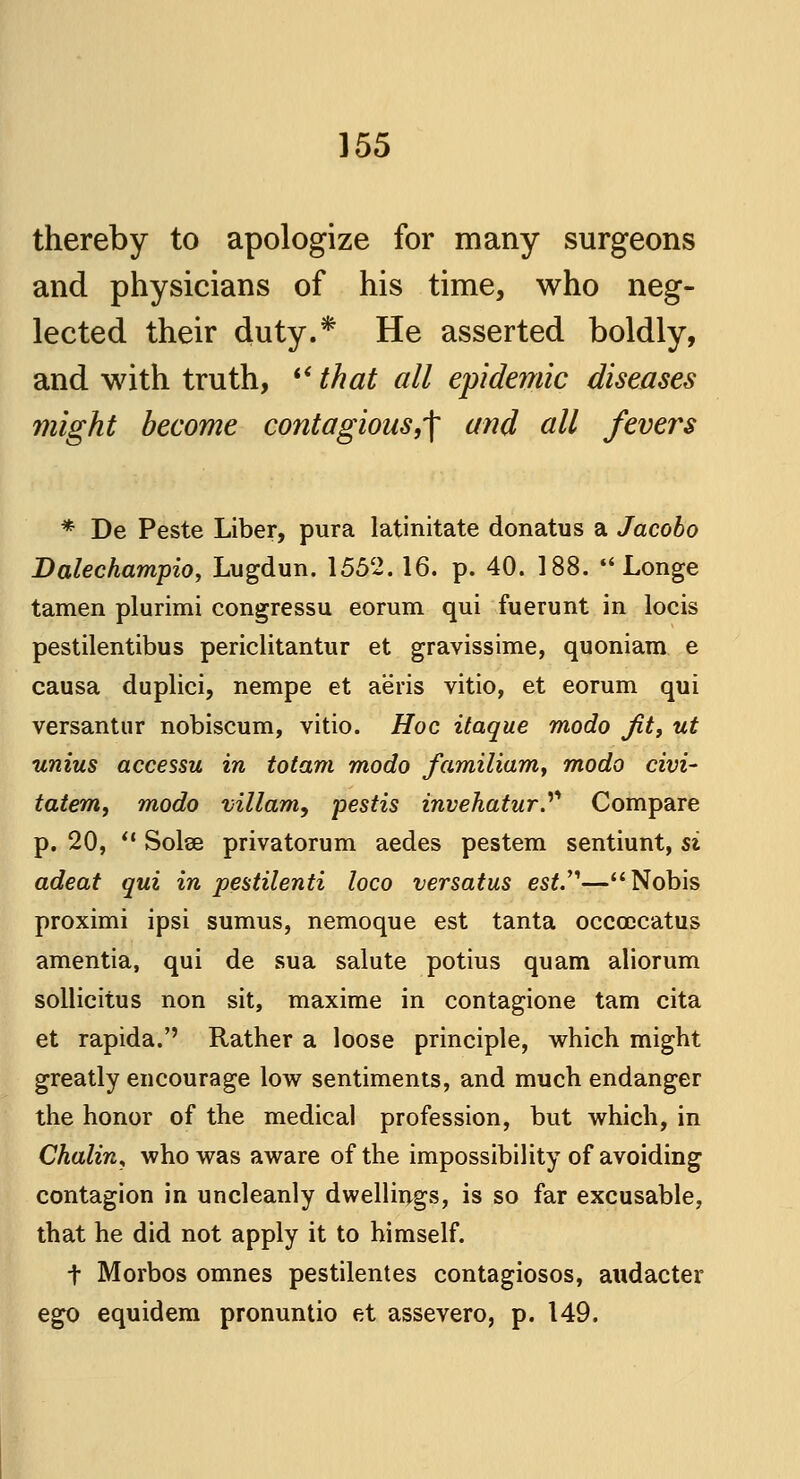 thereby to apologize for many surgeons and physicians of his time, who neg- lected their duty.* He asserted boldly, and with truth,  that all epidemic diseases might become contagious,^ and all fevers * De Peste Liber, pura latinitate donatus a Jacobo Dalechampio, Lugdun. 1552.16. p. 40. 188.  Longe tamen plurimi congressu eorum qui fuerunt in locis pestilentibus periclitantur et gravissime, quoniam e causa duplici, nempe et aeris vitio, et eorum qui versantur nobiscum, vitio. Hoc itaque modo Jit, ut unius accessu in totam modo familiam, modo civi- tatem, modo villam, pestis invehatur.^ Compare p. 20,  Solse privatorum aedes pestem sentiunt, si adeat qui in pestilenti loco versatus est.—Nobis proximi ipsi sumus, nemoque est tanta occoDcatus amentia, qui de sua salute potius quam aliorum sollicitus non sit, maxime in contagione tam cita et rapida.'' Rather a loose principle, which might greatly encourage low sentiments, and much endanger the honor of the medical profession, but which, in Chalin, who was aware of the impossibility of avoiding contagion in uncleanly dwellings, is so far excusable, that he did not apply it to himself. t Morbos omnes pestilentes contagiosos, audacter ego equidem pronuntio et assevero, p. 149.