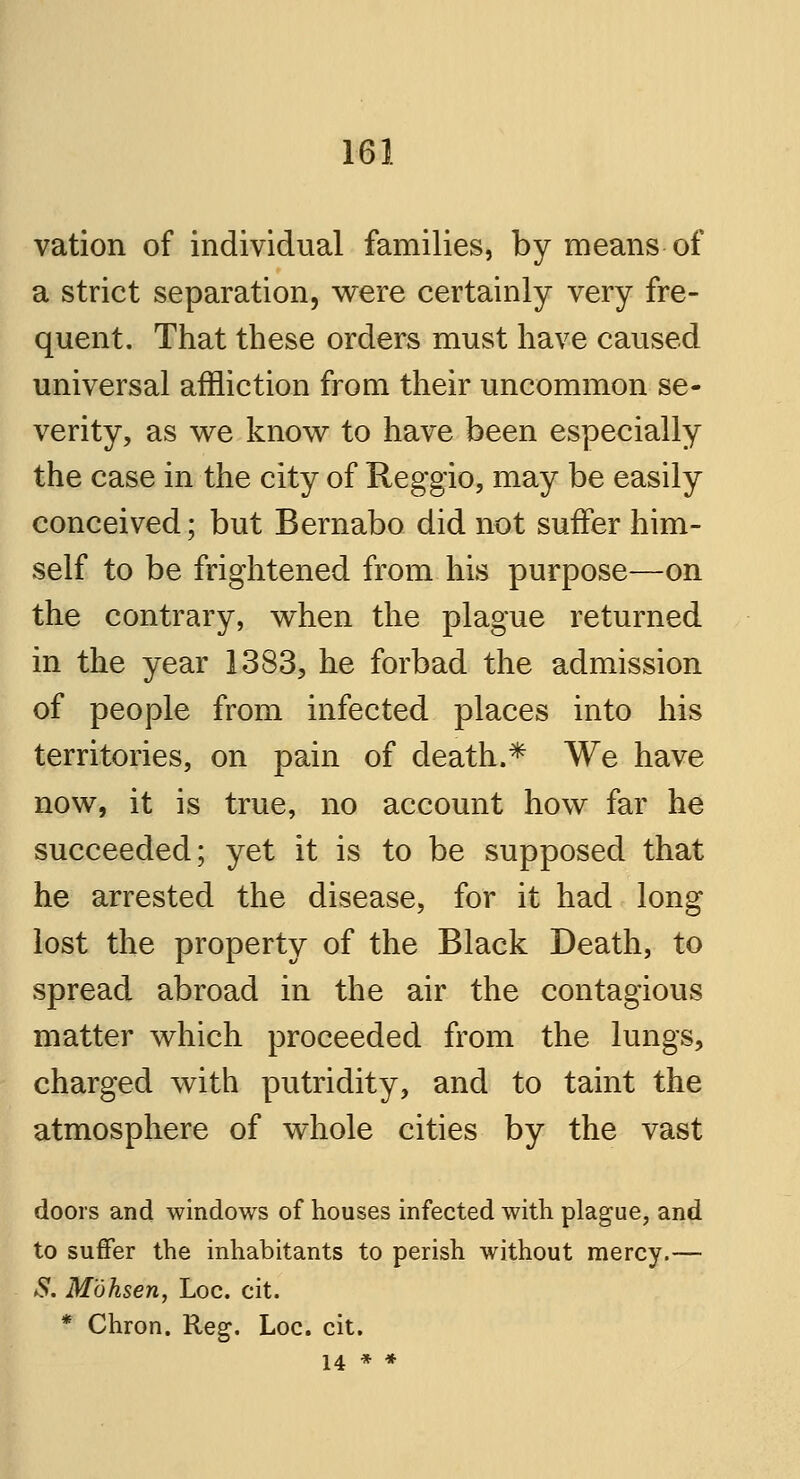 vation of individual families, by means of a strict separation, were certainly very fre- quent. That these orders must have caused universal affliction from their uncommon se- verity, as we know to have been especially the case in the city of Reggio, may be easily conceived; but Bernabo did not suffer him- self to be frightened from his purpose—on the contrary, when the plague returned in the year 1383, he forbad the admission of people from infected places into his territories, on pain of death.* We have now, it is true, no account how far he succeeded; yet it is to be supposed that he arrested the disease, for it had long lost the property of the Black Death, to spread abroad in the air the contagious matter which proceeded from the lungs, charged with putridity, and to taint the atmosphere of whole cities by the vast doors and windows of houses infected with plague, and to suffer the inhabitants to perish without mercy.— #. Mohsen, Loc. cit. * Chron. Reg. Loc. cit. 14 * *