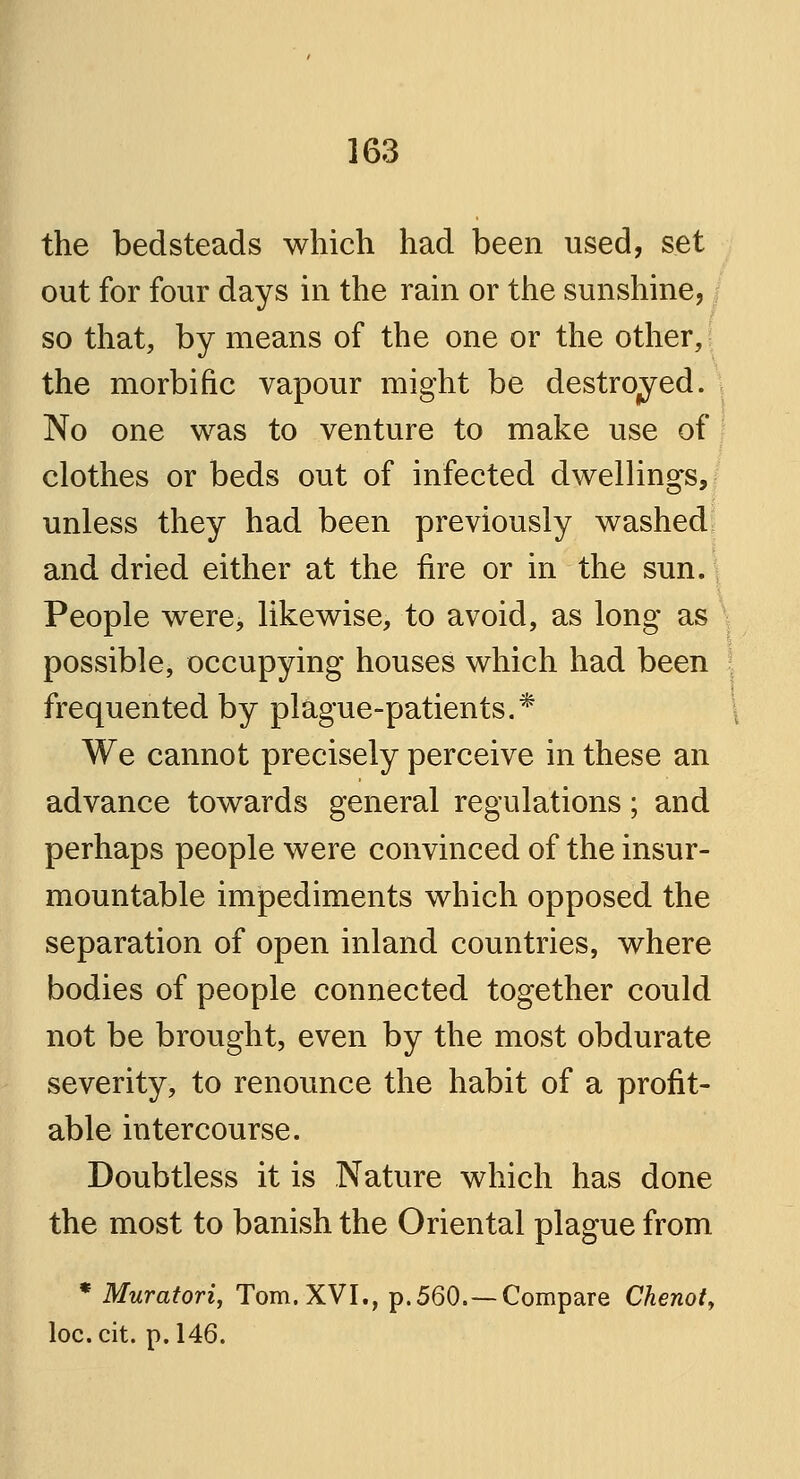 the bedsteads which had been used, set out for four days in the rain or the sunshine, so that, by means of the one or the other, the morbific vapour might be destroyed. No one was to venture to make use of clothes or beds out of infected dwellings, unless they had been previously washed and dried either at the fire or in the sun. People were, likewise, to avoid, as long as possible, occupying houses which had been frequented by plague-patients.* We cannot precisely perceive in these an advance towards general regulations; and perhaps people were convinced of the insur- mountable impediments which opposed the separation of open inland countries, where bodies of people connected together could not be brought, even by the most obdurate severity, to renounce the habit of a profit- able intercourse. Doubtless it is Nature which has done the most to banish the Oriental plague from * Muratori, Tom. XVI., p. 560.—Compare Chenot, loc.cit. p. 146.