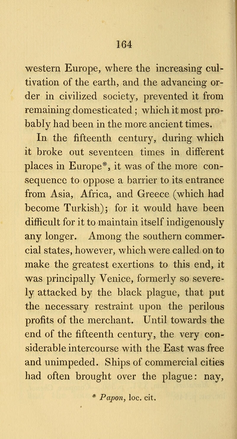 western Europe, where the increasing cul- tivation of the earth, and the advancing or- der in civilized society, prevented it from remaining domesticated; which it most pro- bably had been in the more ancient times. In the fifteenth century, during which it broke out seventeen times in different places in Europe*, it was of the more con- sequence to oppose a barrier to its entrance from Asia, Africa, and Greece (which had become Turkish); for it would have been difficult for it to maintain itself indigenously any longer. Among the southern commer- cial states, however, which were called on to make the greatest exertions to this end, it was principally Venice, formerly so severe- ly attacked by the black plague, that put the necessary restraint upon the perilous profits of the merchant. Until towards the end of the fifteenth century, the very con- siderable intercourse with the East was free and unimpeded. Ships of commercial cities had often brought over the plague: nay, * Papon, loc. cit.