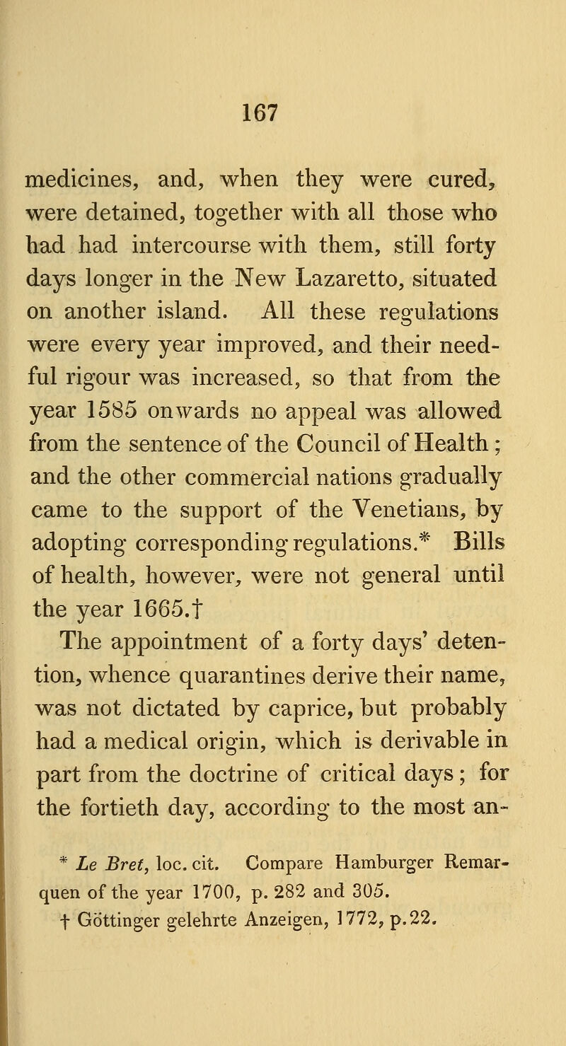 medicines, and, when they were cured, were detained, together with all those who had had intercourse with them, still forty days longer in the New Lazaretto, situated on another island. All these regulations were every year improved, and their need- ful rigour was increased, so that from the year 1585 onwards no appeal was allowed from the sentence of the Council of Health ; and the other commercial nations gradually came to the support of the Venetians, by adopting corresponding regulations.* Bills of health, however, were not general until the year 1665.t The appointment of a forty days' deten- tion, whence quarantines derive their name, was not dictated by caprice, but probably had a medical origin, which is derivable in part from the doctrine of critical days; for the fortieth day, according to the most an- * Le Bret, loc. cit. Compare Hamburger Remar- quen of the year 1700, p. 282 and 305. f Gottinger gelehrte Anzeigen, 1772, p. 22.