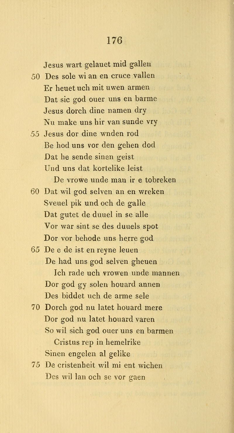 Jesus wart gelauet mid gallen 50 Des sole wi an en cruce vallen Er heuet uch mit uwen armen Dat sic god ouer uns en barme Jesus dorch dine namen dry Nu make uns hir van sunde vry 55 Jesus dor dine wnden rod Be hod uns vor den gehen dod Dat he sende sinen geist Und uns dat kortelike leist De vrowe unde man ir e tobreken 60 Dat wil god selven an en wreken Sveuel pik und och de galle Dat gutet de duuel in se alle Vor war sint se des duuels spot Dor vor behode uns berre god 65 De e de ist en reyne leuen De had uns god selven gheuen Ich rade uch vrowen unde mannen Dor god gy solen houard annen Des biddet uch de arme sele 70 Dorch god nu latet houard mere Dor god nu latet houard varen So wil sich god ouer uns en barmen Cristus rep in hemelrike Sinen engelen al gelike 15 De cristenheit wil mi ent wichen Des wil Ian och se vor gaen ,