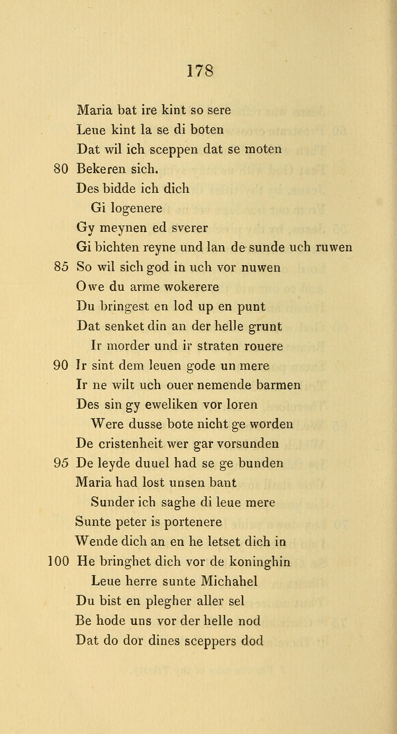 Maria bat ire kint so sere Leue kint la se di boten Dat wil ich sceppen dat se moten 80 Bekeren sich. Des bidde ich dich Gilogenere Gy meynen ed sverer Gi bichten reyne und Ian de sunde uch ruwen 85 So wil sich god in uch vor nuwen Owe du arme wokerere Du bringest en lod up en punt Dat senketdin an derhelle grunt Ir morder und ir straten rouere 90 Ir sint dem leuen gode un mere Ir ne wilt uch ouer nemende barmen Des sin gy eweliken vor loren Were dusse bote nicht ge worden De cristenheit wer gar vorsunden 95 De leyde duuel had se ge bunden Maria had lost unsen bant Sunder ich saghe di leue mere Sunte peter is portenere Wende dich an en he letset dich in 100 He bringhet dich vor de koninghin Leue herre sunte Michahel Du bist en plegher aller sel Be hode uns vor der helle nod Dat do dor dines sceppers dod