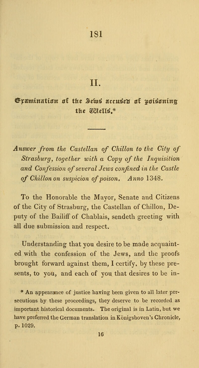 II. tiyamintitian at tJxt $zb}£ uttu$tlt at yaiianins tfce 2J8UXW,* Answer from the Castellan of Chillon to the City of Strasburg, together with a Copy of the Inquisition and Confession of several Jews confined in the Castle of Chillon on suspicion of poison, Anno 1348. To the Honorable the Mayor, Senate and Citizens of the City of Strasburg, the Castellan of Chillon, De- puty of the Bailiff of Chablais, sendeth greeting with all due submission and respect. Understanding that you desire to be made acquaint- ed with the confession of the Jews, and the proofs brought forward against them, I certify, by these pre- sents, to you, and each of you that desires to be in- * An appearance of justice having been given to all later per- secutions by these proceedings, they deserve to be recorded as important historical documents. The original is in Latin, but we have preferred the German translation inKonigshoven's Chronicle, p. 1029. 16