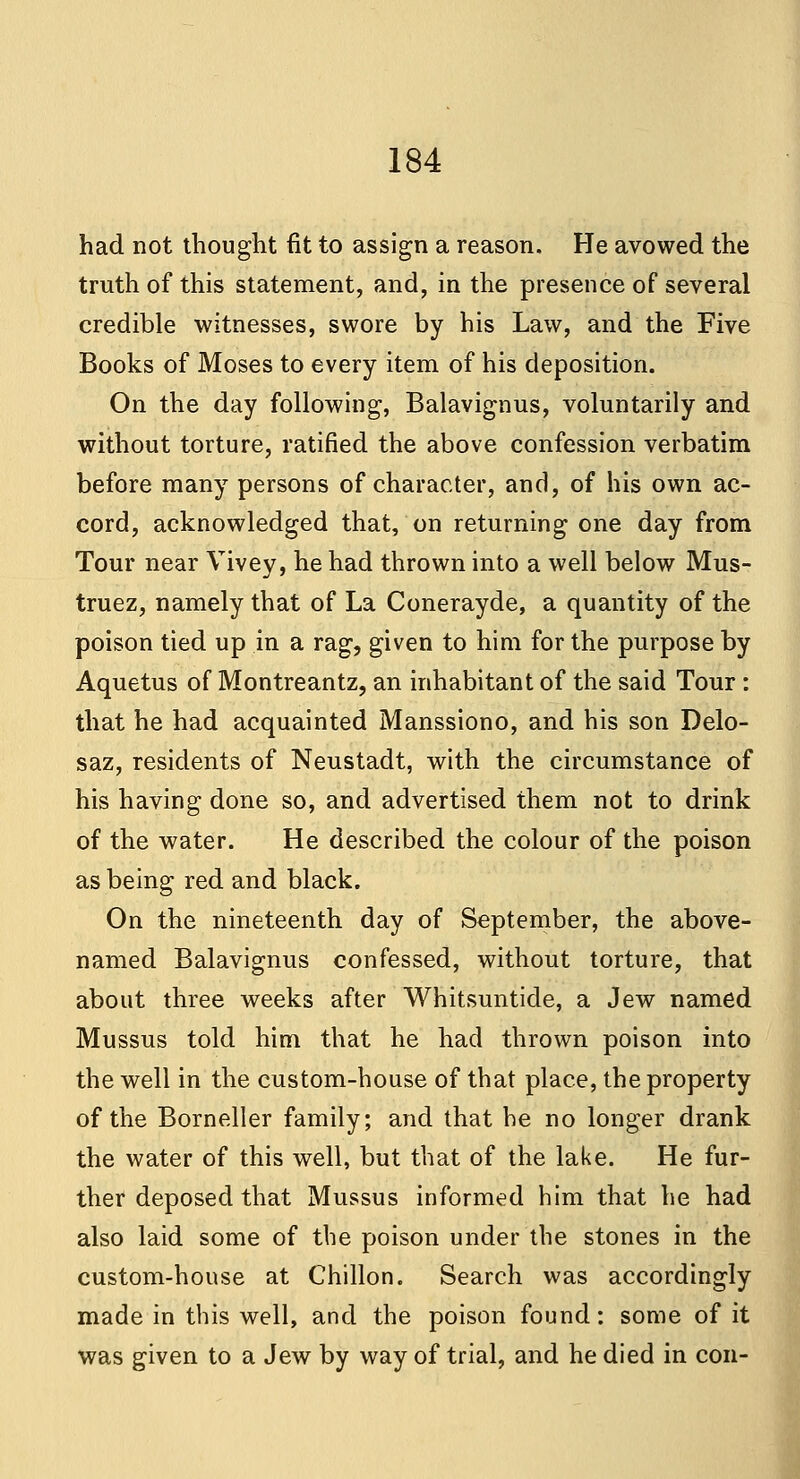 had not thought fit to assign a reason. He avowed the truth of this statement, and, in the presence of several credible witnesses, swore by his Law, and the Five Books of Moses to every item of his deposition. On the day following, Balavignus, voluntarily and without torture, ratified the above confession verbatim before many persons of character, and, of his own ac- cord, acknowledged that, on returning one day from Tour near Vivey, he had thrown into a well below Mus- truez, namely that of La Conerayde, a quantity of the poison tied up in a rag, given to him for the purpose by Aquetus of Montreantz, an inhabitant of the said Tour: that he had acquainted Manssiono, and his son Delo- saz, residents of Neustadt, with the circumstance of his having done so, and advertised them not to drink of the water. He described the colour of the poison as being red and black. On the nineteenth day of September, the above- named Balavignus confessed, without torture, that about three weeks after Whitsuntide, a Jew named Mussus told him that he had thrown poison into the well in the custom-house of that place, the property of the Borneller family; and that he no longer drank the water of this well, but that of the lake. He fur- ther deposed that Mussus informed him that he had also laid some of the poison under the stones in the custom-house at Chillon. Search was accordingly made in this well, and the poison found: some of it was given to a Jew by way of trial, and he died in con-