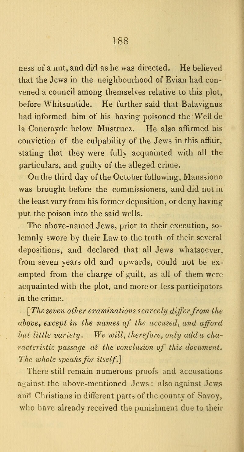 ness of a nut, and did as be was directed. He believed that the Jews in the neighbourhood of Evian had con- vened a council among themselves relative to this plot, before Whitsuntide. He further said that Balavignus had informed him of his having poisoned the Well de la Conerayde below Mustruez. He also affirmed his conviction of the culpability of the Jews in this affair, stating that they were fully acquainted with all the particulars, and guilty of the alleged crime. On the third day of the October following, Manssiono was brought before the commissioners, and did not in the least vary from his former deposition, or deny having put the poison into the said wells. The above-named Jews, prior to their execution, so- lemnly swore by their Law to the truth of their several depositions, and declared that all Jews whatsoever, from seven years old and upwards, could not be ex- empted from the charge of guilt, as all of them were acquainted with the plot, and more or less participators in the crime. [The seven other examinations scarcely differ from the above, except in the names of the accused, and afford but little variety. We will, therefore, only add a cha- racteristic passage at the conclusion of this document. The lohole speaks for itself\] There still remain numerous proofs and accusations against the above-mentioned Jews : also against Jews and Christians in different parts of the county of Savoy, who have already received the punishment due to their