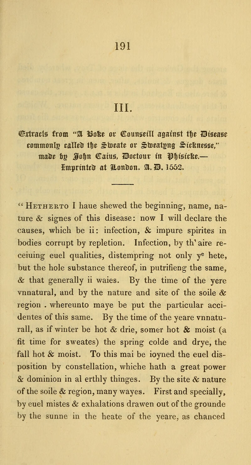 III. 0£rtracte from 8 ftofee or ©ounsctll against t^e disease commotilg calletr ti)e £torate or Stoeatgng Strtasse, ma&e og JoJjtt Catus, IBoctour fa $t)fetc&e — Emprinteir at DLontron. a. 11.1552,  Hetherto I liaue shewed the beginning, name, na- ture & signes of this disease: now I will declare the causes, which be ii: infection, & impure spirites in bodies corrupt by repletion. Infection, by th'aire re- ceiuing euel qualities, distempring not only ye hete, but the hole substance thereof, in putrifieng the same, & that generally ii waies. By the time of the yere vnnatural, and by the nature and site of the soile & region . whereunto maye be put the particular acci- dentes of this same. By the time of the yeare vnnatu- rall, as if winter be hot & drie, somer hot & moist (a fit time for sweates) the spring colde and drye, the fall hot & moist. To this mai be ioyned the euel dis- position by constellation, whiche hath a great power & dominion in al erthly thinges. By the site & nature of the soile & region, many wayes. First and specially, by euel mistes & exhalations drawen out of the grounde by the sunne in the heate of the yeare, as chanced