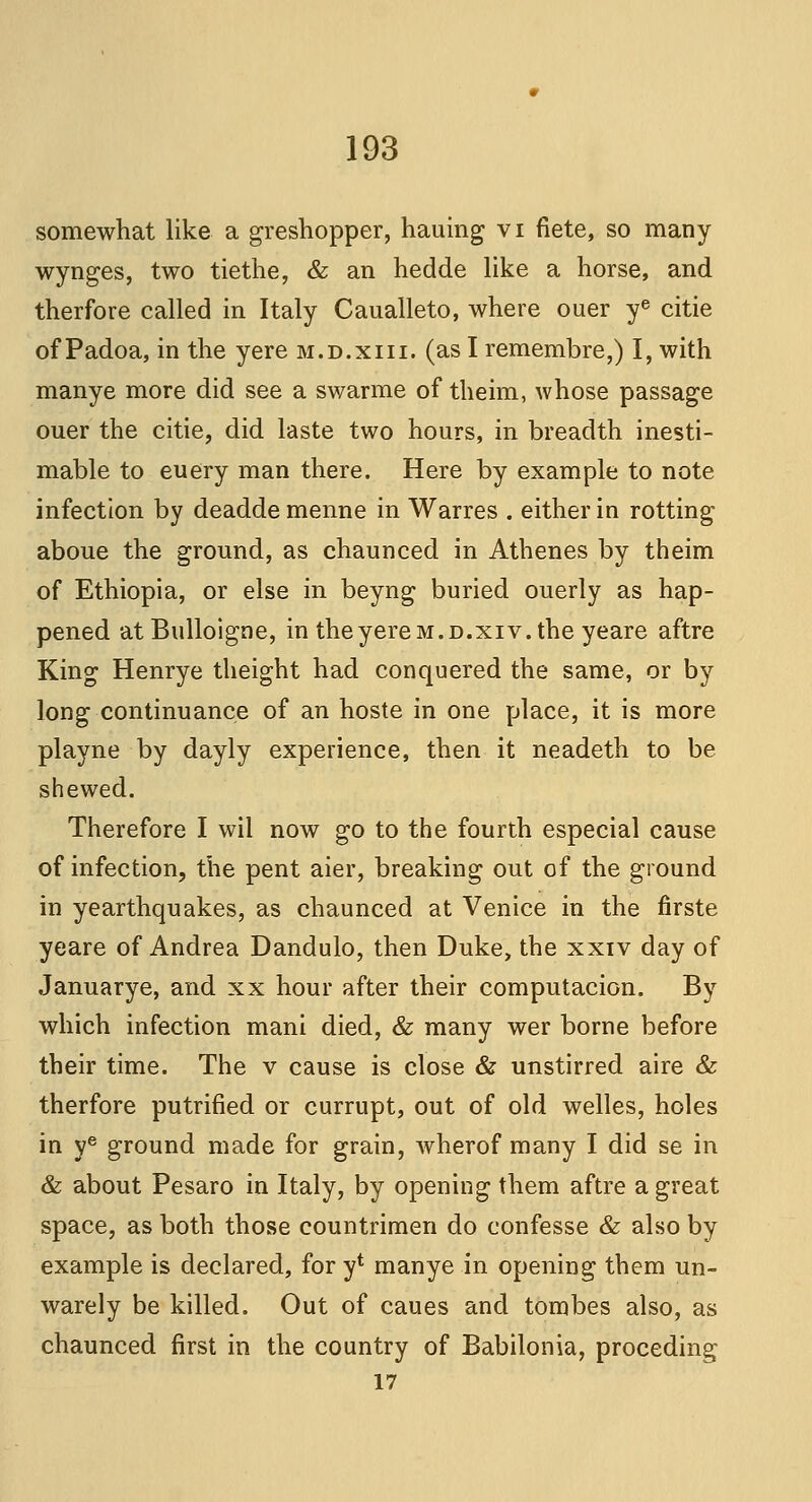 somewhat like a greshopper, hauing vi fiete, so many wynges, two tiethe, & an hedde like a horse, and therfore called in Italy Caualleto, where ouer ye citie of Padoa, in the yere m.d.xiii. (as I remembre,) I, with manye more did see a swarme of theim, whose passage ouer the citie, did laste two hours, in breadth inesti- mable to euery man there. Here by example to note infection by deaddemenne in Warres . either in rotting aboue the ground, as chaunced in Athenes by theim of Ethiopia, or else in beyng buried ouerly as hap- pened atBulloigne, in the yere m.d.xiv. the yeare aftre King Henrye theight had conquered the same, or by long continuance of an hoste in one place, it is more playne by dayly experience, then it neadeth to be shewed. Therefore I wil now go to the fourth especial cause of infection, the pent aier, breaking out of the ground in yearthquakes, as chaunced at Venice in the firste yeare of Andrea Dandulo, then Duke, the xxiv day of Januarye, and xx hour after their computacion. By which infection mani died, & many wer borne before their time. The v cause is close & unstirred aire & therfore putrified or currupt, out of old welles, holes in ye ground made for grain, wherof many I did se in & about Pesaro in Italy, by opening them aftre a great space, as both those countrimen do confesse & also by example is declared, for y4 manye in opening them un- warely be killed. Out of caues and tombes also, as chaunced first in the country of Babilonia, proceding 17